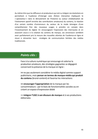 Au même titre que les diffuseurs et producteurs qui ont su intégrer ces évolutions en
permettant à l’audience d’interagir avec (fiction interactive impliquant le
« spectacteur » dans le déroulement de l’histoire) ou autour (médiatisation de
l’évènement sportif enrichie des contributions amateures) du contenu, la réaction
d’un certain nombre d’annonceurs du secteur de la mode témoigne d’une
compréhension fine des nouveaux usages à prendre en compte dans
l’investissement du digital. En encourageant l’expression des internautes et en
associant ceux-ci à la création du contenu de marque, ces annonceurs semblent
avoir parfaitement pris la mesure des nouvelles attentes de l’audience en ligne et
réussi à réinventer leurs stratégies de communication héritées des médias
traditionnels.




       Points clés :
       Face à la culture numérique qui encourage et valorise la
       production amateure, des stratégies gagnantes se dégagent
       concernant la présence de la marque en ligne :

       >> ne pas seulement considérer le média digital comme support
       publicitaire, mais penser en termes de marque-média qui produit
       du contenu (brand-content) et favorise les interactions

       >> encourager l’appropriation de la marque par les
       consommateurs : par le biais de fonctionnalités sociales ou en
       créant un espace d’expression dédié

       >> intégrer l’UGC à son discours de marque et à ses productions
       éditoriales




                                                                                  46
 