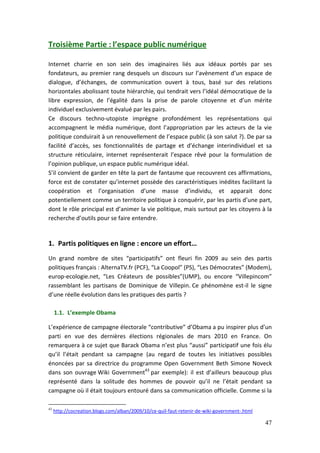 Troisième Partie : l’espace public numérique

Internet charrie en son sein des imaginaires liés aux idéaux portés par ses
fondateurs, au premier rang desquels un discours sur l’avènement d’un espace de
dialogue, d’échanges, de communication ouvert à tous, basé sur des relations
horizontales abolissant toute hiérarchie, qui tendrait vers l’idéal démocratique de la
libre expression, de l’égalité dans la prise de parole citoyenne et d’un mérite
individuel exclusivement évalué par les pairs.
Ce discours techno-utopiste imprègne profondément les représentations qui
accompagnent le média numérique, dont l’appropriation par les acteurs de la vie
politique conduirait à un renouvellement de l’espace public (à son salut ?). De par sa
facilité d’accès, ses fonctionnalités de partage et d’échange interindividuel et sa
structure réticulaire, internet représenterait l’espace rêvé pour la formulation de
l’opinion publique, un espace public numérique idéal.
S’il convient de garder en tête la part de fantasme que recouvrent ces affirmations,
force est de constater qu’internet possède des caractéristiques inédites facilitant la
coopération et l’organisation d’une masse d’individu, et apparait donc
potentiellement comme un territoire politique à conquérir, par les partis d’une part,
dont le rôle principal est d’animer la vie politique, mais surtout par les citoyens à la
recherche d’outils pour se faire entendre.


1. Partis politiques en ligne : encore un effort…
Un grand nombre de sites “participatifs” ont fleuri fin 2009 au sein des partis
politiques français : AlternaTV.fr (PCF), “La Coopol” (PS), “Les Démocrates” (Modem),
europ-ecologie.net, “Les Créateurs de possibles”(UMP), ou encore “Villepincom”
rassemblant les partisans de Dominique de Villepin. Ce phénomène est-il le signe
d’une réelle évolution dans les pratiques des partis ?

     1.1. L’exemple Obama

L’expérience de campagne électorale “contributive” d’Obama a pu inspirer plus d’un
parti en vue des dernières élections régionales de mars 2010 en France. On
remarquera à ce sujet que Barack Obama n’est plus “aussi” participatif une fois élu
qu’il l’était pendant sa campagne (au regard de toutes les initiatives possibles
énoncées par sa directrice du programme Open Government Beth Simone Noveck
dans son ouvrage Wiki Government43 par exemple): il est d’ailleurs beaucoup plus
représenté dans la solitude des hommes de pouvoir qu’il ne l’était pendant sa
campagne où il était toujours entouré dans sa communication officielle. Comme si la

43
     http://cocreation.blogs.com/alban/2009/10/ce-quil-faut-retenir-de-wiki-government-.html

                                                                                               47
 