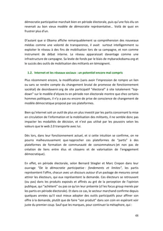 démocratie participative marchait bien en période électorale, puis qu’une fois élu on
revenait au bon vieux modèle de démocratie représentative… Voilà de quoi en
frustrer plus d’un.

D’autant que si Obama affiche remarquablement sa compréhension des nouveaux
médias comme une volonté de transparence, il avait surtout intelligemment su
exploiter le réseau à des fins de mobilisation lors de sa campagne, et non comme
instrument de débat interne. Le réseau apparaissait davantage comme une
infrastructure de campagne. Sa levée de fonds par le biais de mybarackobama.org et
le succès des outils de mobilisation des militants en témoignent.

  1.2. Internet et les réseaux sociaux : un potentiel encore mal compris

Plus récemment encore, la modification (sans avoir l’impression de rompre un lien
ou sans se rendre compte du changement brutal de promesse de fonctionnement
sociétal) de desirdavenir.org de site participatif “électoral” à site totalement “top-
down” sur le modèle d’elysee.tv en période non électorale montre que chez certains
hommes politiques, il n’y a pas eu encore de prise de conscience de changement de
modèle démocratique proposé par ces plateformes.

Bien qu’internet soit un outil de plus en plus investit par les partis concernant la mise
en circulation de l’information et la mobilisation des militants, il ne semble donc pas
impacter les modalités de décision, et n’est pas utilisé par les pouvoirs selon les
valeurs que le web 2.0 transporte avec lui.

Dès lors, dans leur fonctionnement actuel, et si cette intuition se confirme, on ne
pourra malheureusement que rapprocher ces plateformes de “partis” à des
plateformes de formation de communauté de consommateurs (et non pas de
création de liens entre élus et citoyens et de valorisation de l’engagement
démocratique).

En effet, en période électorale, selon Bernard Stiegler et Marc Crepon dans leur
ouvrage “De la démocratie participative : fondements et limites”, les partis
représentent l’offre, chacun avec un discours autour d’un package de mesures censé
attirer les électeurs, qui eux représentent la demande. Ces électeurs se retrouvant
(ou pas) dans les produits exposés et affinés au gré de la perception de l’opinion
publique, qui “achètent” ou pas ce qu’on leur présente (cf les focus group menés par
les partis en période électorale). Et dans ce cas, le secteur marchand confirme depuis
quelques années qu’il vaut mieux adopter des outils participatifs pour affiner son
offre à la demande, plutôt que de faire “son produit” dans son coin en espérant voir
juste du premier coup. Sauf que les marques, pour continuer la métaphore, qui :


                                                                                      48
 