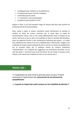 •   ne dialoguent pas vraiment sur ces plateformes
   •   n’indiquent pas à quoi il sert de s’impliquer
   •   n’entendent pas les clients
   •   n’ « incentivent » pas la participation
   •   ne délivrent pas le produit au final

prêtent le flanc à une très mauvaise image (le fameux bad buzz dont parlent les
professionnels de la communication)      .

Alors, quitte à copier le secteur marchand, autant directement en prendre le
meilleur et éviter les erreurs commises par le passé dans ce mode de
fonctionnement. Sinon, c’est un lien rompu définitivement entre la marque et ses
clients. Sauf qu’à ce jeu là, dans la vie publique et dans le contexte démocratique,
jouer aux apprentis sorciers a des conséquences beaucoup plus graves : on risque
tout simplement de rompre le lien et la crédibilité dans la démocratie. Imaginez une
multitude de citoyens (ayant participé de près ou de loin sur toutes ces plateformes)
qui se trouvent déçus par la politique menée de manière totalement
“représentative”, et à l’opposé des suggestions (ou promesses) formulées via les
sites des partis ? Comment avoir envie de donner de son temps à nouveau la fois
d’après, voire même tout simplement croire en son acte de vote ?




Points clés :

>> l’exploitation du web 2.0 de la part des partis est pour l’instant
cantonnée à l’optimisation des mécanismes de recrutement de
sympathisants

>> à quand un impact des outils sociaux sur les modalités de décision ?




                                                                                  49
 