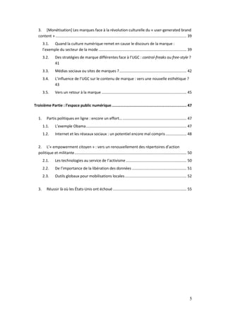 3. [Monétisation] Les marques face à la révolution culturelle du « user-generated brand
   content » ............................................................................................................................. 39
        3.1. Quand la culture numérique remet en cause le discours de la marque :
        l’exemple du secteur de la mode .................................................................................... 39
        3.2.      Des stratégies de marque différentes face à l’UGC : control-freaks ou free-style ?
                  41
        3.3.      Médias sociaux ou sites de marques ? ................................................................ 42
        3.4.      L’influence de l’UGC sur le contenu de marque : vers une nouvelle esthétique ?
                  43
        3.5.      Vers un retour à la marque ................................................................................. 45


Troisième Partie : l’espace public numérique .................................................................. 47


   1.      Partis politiques en ligne : encore un effort… ............................................................. 47
        1.1.      L’exemple Obama ................................................................................................ 47
        1.2.      Internet et les réseaux sociaux : un potentiel encore mal compris .................... 48


   2. L’« empowerment citoyen » : vers un renouvellement des répertoires d’action
   politique et militante ........................................................................................................... 50
        2.1.      Les technologies au service de l’activisme .......................................................... 50
        2.2.      De l’importance de la libération des données .................................................... 51
        2.3.      Outils globaux pour mobilisations locales ........................................................... 52


   3.      Réussir là où les États-Unis ont échoué ...................................................................... 55




                                                                                                                                           5
 
