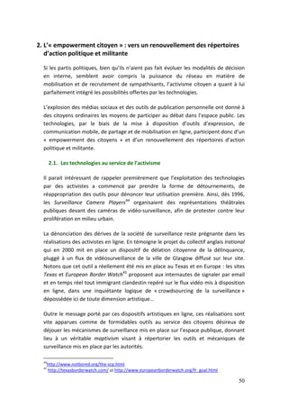 2. L’« empowerment citoyen » : vers un renouvellement des répertoires
   d’action politique et militante

  Si les partis politiques, bien qu’ils n’aient pas fait évoluer les modalités de décision
  en interne, semblent avoir compris la puissance du réseau en matière de
  mobilisation et de recrutement de sympathisants, l’activisme citoyen a quant à lui
  parfaitement intégré les possibilités offertes par les technologies.

  L’explosion des médias sociaux et des outils de publication personnelle ont donné à
  des citoyens ordinaires les moyens de participer au débat dans l’espace public. Les
  technologies, par le biais de la mise à disposition d’outils d’expression, de
  communication mobile, de partage et de mobilisation en ligne, participent donc d’un
  « empowerment des citoyens » et d’un renouvellement des répertoires d’action
  politique et militante.

       2.1. Les technologies au service de l’activisme

  Il parait intéressant de rappeler premièrement que l’exploitation des technologies
  par des activistes a commencé par prendre la forme de détournements, de
  réappropriation des outils pour dénoncer leur utilisation première. Ainsi, dès 1996,
  les Surveillance Camera Players44 organisaient des représentations théâtrales
  publiques devant des caméras de vidéo-surveillance, afin de protester contre leur
  prolifération en milieu urbain.

  La dénonciation des dérives de la société de surveillance reste prégnante dans les
  réalisations des activistes en ligne. En témoigne le projet du collectif anglais Irational
  qui en 2000 mit en place un dispositif de délation citoyenne de la délinquance,
  pluggé à un flux de vidéosurveillance de la ville de Glasgow diffusé sur leur site.
  Notons que cet outil a réellement été mis en place au Texas et en Europe : les sites
  Texas et European Border Watch45 proposent aux internautes de signaler par email
  et en temps réel tout immigrant clandestin repéré sur le flux vidéo mis à disposition
  en ligne, dans une inquiétante logique de « crowdsourcing de la surveillance »
  dépossédée ici de toute dimension artistique…

  Outre le message porté par ces dispositifs artistiques en ligne, ces réalisations sont
  vite apparues comme de formidables outils au service des citoyens désireux de
  déjouer les mécanismes de surveillance mis en place sur l’espace publique, donnant
  lieu à un véritable maptivism visant à répertorier les outils et mécaniques de
  surveillance mis en place par les autorités.

  44
       http://www.notbored.org/the-scp.html
  45
       http://texasborderwatch.com/ et http://www.europeanborderwatch.org/fr_goal.html

                                                                                         50
 