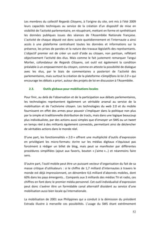 Les membres du collectif Regards Citoyens, à l’origine du site, ont mis à l’été 2009
leurs capacités techniques au service de la création d’un dispositif de mise en
visibilité de l’activité parlementaire, en récupérant, mettant en forme et synthétisant
les données publiques issues des séances de l’Assemblée Nationale française.
L’activité de chaque député est donc suivie quotidiennement et l’internaute a ainsi
accès à une plateforme centralisant toutes les données et informations sur la
présence, les prises de paroles et la nature des travaux législatifs des représentants.
L’objectif premier est de créer un outil d’aide au citoyen, non partisan, reflétant
objectivement l’activité des élus. Mais comme le fait justement remarquer Tangui
Morlier, cofondateur de Regards Citoyens, cet outil est également la condition
préalable à un empowerment du citoyen, comme en atteste la possibilité de dialogue
avec les élus, par le biais de commentaires a posteriori de l’activité des
parlementaires, mais surtout la création de la plateforme «Simplifions la loi 2.0 » qui
encourage les débats a priori, autour des projets de loi en discussion à l’Assemblée.

   2.3.       Outils globaux pour mobilisations locales

Pour finir, au delà de l’observation et de la participation aux débats parlementaires,
les technologies représentent également un véritable arsenal au service de la
mobilisation et de l’activisme citoyen. Les technologies du web 2.0 et du mobile
fournissent en effet des armes pour pouvoir s’impliquer dans la politique non plus
par la simple et traditionnelle distribution de tracts, mais dans une logique beaucoup
plus individualiste, par des actions aussi simples que d’envoyer un SMS ou un tweet
en temps réel à des militants également connectés, permettant ainsi de déclencher
de véritables actions dans le monde réel.

D’une part, les fonctionnalités « 2.0 » offrent une multiplicité d’outils d’expression
en privilégiant les micro-formats: écrire sur les médias digitaux n’équivaut pas
forcément à rédiger un billet de blog, mais peut se manifester par différentes
procédures simplifiées (ajout aux favoris, bouton « j’aime »…) et néanmoins faire
sens.

D’autre part, l’outil mobile peut être un puissant vecteur d’organisation du fait de sa
masse critique d’utilisateurs : si le chiffre de 1,7 milliard d’internautes à travers le
monde est déjà impressionnant, on dénombre 4,6 milliard d’abonnés mobiles, dont
60% dans les pays émergents… Comparés aux 3 milliards des médias TV et radio, ces
chiffres en font donc le premier média personnel. Cet outil individualisé d’expression
peut donc s’avérer être un formidable canal alternatif dissident au service d’une
mobilisation aussi bien locale qu’internationale.

La mobilisation de 2001 aux Philippines qui a conduit à la démission du président
Estrada illustre à merveille ces possibilités. L’usage du SMS étant extrêmement

                                                                                     52
 