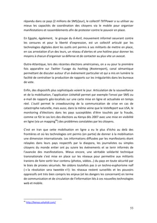 répandu dans ce pays (2 millions de SMS/jour), le collectif TXTPower a su utiliser au
mieux les capacités de coordination des citoyens via le mobile pour organiser
manifestations et rassemblements afin de protester contre le pouvoir en place.

En Egypte, également, le groupe du 6-Avril, mouvement informel oeuvrant contre
les censures et pour la liberté d’expression, est un collectif articulé par les
technologies digitales dont les outils ont permis à ses militants de mettre en place,
en cas arrestation d’un des leurs, un réseau d’alertes et une hotline pour donner les
moyens à chacun d’organiser sa défense et de contacter au plus vite un avocat.

Outre-Atlantique, lors des récentes élections américaines, on a vu pour la première
fois apparaître sur Twitter l’usage du hashtag (#votereport), canal sémantique
permettant de discuter autour d’un évènement particulier et qui a mis en lumière la
facilité de centraliser la production de rapports sur les irrégularités dans les bureaux
de vote.

Enfin, des dispositifs plus sophistiqués voient le jour. Articulation de la sousveillance
et de la mobilisation, l’application Ushahidi permet par exemple l’envoi par SMS ou
e-mail de rapports géo-localisés sur une carte mise en ligne et actualisée en temps
réel. L’outil permet le crowdsourcing de la communication de crise en cas de
catastrophe naturelle, mais aussi, dans la même veine que le VoteReport aux USA, le
monitoring d’élections dans les pays susceptibles d’être touchés par la fraude,
comme ce fût le cas lors des élections au Kenya dès 2007 avec une mise en visibilité
en ligne (via un mapping46) des problèmes constatées par les citoyens.

C’est en Iran que cette mobilisation en ligne a eu le plus d’écho au delà des
frontières et où les technologies ont permis (en partie) de donner à la mobilisation
une dimension internationale. Les informations diffusées par les manifestants étant
relayées dans leurs pays respectifs par la diaspora, les journalistes ou simples
citoyens du monde entier ont pu suivre les évènements et se tenir informés de
l’avancée des manifestations. Mieux encore, une véritable solidarité technique
transnationale s’est mise en place sur les réseaux pour permettre aux militants
Iraniens de faire sortir leur contenu (photos, vidéos…) du pays en toute sécurité par
le biais de proxies sécurisés. Ne cédons toutefois pas à un techno-euphorisme naïf
( « la révolution sera tweetée »!!): les réseaux restent surveillés et les pouvoirs
oppressifs ont très bien compris les enjeux (et les dangers les concernant) en terme
de communication et de circulation de l’information liés à ces nouvelles technologies
web et mobile.




46
     http://kenya.ushahidi.com/

                                                                                      53
 