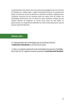 La pervasivité des informations due à la puissance de propagation des micro-formats
et l’étendue du « mobile scape », espace transnational limité par la couverture du
réseau et tramé par les flux de données en constante circulation, expliquent donc
l’utilisation récurrente de ces nouveaux outils aux quatre coins du monde. Les
technologies demeureront sans nul doute les armes pacifiques utilisées par des
citoyens désireux de s’organiser au service d’une cause, de faire fléchir un
gouvernement, ou simplement de défendre leur droit le plus élémentaire: celui de
pouvoir s’exprimer librement.




Points clés :

>> l’appropriation des technologies par les activistes favorise
l’implication individuelle au service d’une cause

>> dans un contexte oppressif ou de contestation du pouvoir, l’outillage
fourni par les TIC apparait comme un puissant canal alternatif dissident




                                                                                54
 