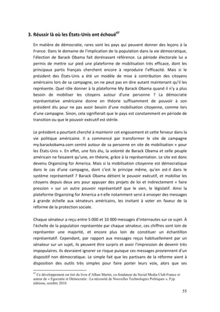 3. Réussir là où les États-Unis ont échoué47
  En matière de démocratie, rares sont les pays qui peuvent donner des leçons à la
  France. Dans le domaine de l’implication de la population dans la vie démocratique,
  l’élection de Barack Obama fait dorénavant référence. La période électorale lui a
  permis de mettre sur pied une plateforme de mobilisation très efficace, dont les
  principaux partis français cherchent encore à reproduire l’efficacité. Mais si le
  président des États-Unis a été un modèle de mise à contribution des citoyens
  américains lors de sa campagne, on ne peut pas en dire autant maintenant qu’il les
  représente. Quel rôle donner à la plateforme My Barack Obama quand il n’y a plus
  besoin de mobiliser les citoyens autour d’une personne ? La démocratie
  représentative américaine donne en théorie suffisamment de pouvoir à son
  président élu pour ne pas avoir besoin d’une mobilisation citoyenne, comme lors
  d’une campagne. Sinon, cela signifierait que le pays est constamment en période de
  transition ou que le pouvoir exécutif est stérile.

  Le président a pourtant cherché à maintenir cet engouement et cette ferveur dans la
  vie politique américaine. Il a commencé par transformer le site de campagne
  my.barackobama.com centré autour de sa personne en site de mobilisation « pour
  les États-Unis ». En effet, une fois élu, la volonté de Barack Obama et celle peuple
  américain ne faisaient qu’une, en théorie, grâce à la représentation. Le site est donc
  devenu Organizing for America. Mais si la mobilisation citoyenne est démocratique
  dans le cas d’une campagne, dont c’est le principe même, qu’en est-il dans le
  système représentatif ? Barack Obama détient le pouvoir exécutif, et mobilise les
  citoyens depuis deux ans pour appuyer des projets de loi et indirectement « faire
  pression » sur un autre pouvoir représentatif que le sien, le législatif. Ainsi la
  plateforme Organizing for America a-t-elle notamment servi à envoyer des messages
  à grande échelle aux sénateurs américains, les invitant à voter en faveur de la
  réforme de la protection sociale.

  Chaque sénateur a reçu entre 5 000 et 10 000 messages d’internautes sur ce sujet. À
  l’échelle de la population représentée par chaque sénateur, ces chiffres sont loin de
  représenter une majorité, et encore plus loin de constituer un échantillon
  représentatif. Cependant, par rapport aux messages reçus habituellement par un
  sénateur sur un sujet, ils peuvent être surpris et avoir l’impression de devenir très
  impopulaires. Ils devraient ignorer ce risque puisque ces messages proviennent d’un
  dispositif non démocratique. Le simple fait que les partisans de la réforme aient à
  disposition des outils très simples pour faire porter leurs voix, alors que ses

  47
    Ce développement est tiré du livre d’Alban Martin, co-fondateur du Social Media Club France et
  auteur de « Egocratie et Démocratie : La nécessité de Nouvelles Technologies Politiques », Fyp
  éditions, octobre 2010.

                                                                                                     55
 