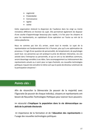•   Légitimité
          •   Prédictibilité
          •   Connaissance
          •   Agilité
          •   Utilité

Cette organisation éviterait la dispersion de l’audience dans les vingt ou trente
ministères différents en fonction du sujet. Elle permettrait également de disposer
d’une courbe d’apprentissage beaucoup plus rapide, à la fois pour les citoyens et
pour les représentants, en capitalisant d’une opération sur l’autre au sein de la
même plateforme.

Nous ne sommes pas loin d’y arriver, avant tout le monde. Le sujet de la
représentation est fondamentalement lié à l’humain, plus qu’à une optimisation de
processus. Il s’agit d’une question de personnalité, de tempérament, de psychologie
avant tout. Les personnes qui ont pratiqué la prise de décision interactive, via une
activité dans l’entreprise ou personnelle, et qui en ont vu les bénéfices communs,
seront davantage sensibles à ces idées. Sans accompagnement ou intéressement des
représentants actuels ou à venir pour ce type d’activité, ces nouvelles technologies
politiques risquent de connaître le même sort que le poste de directeur américain de
la participation citoyenne !




Points clés :

Afin de réconcilier la Démocratie (le pouvoir de la majorité) avec
l’Egocratie (le pouvoir de chaque individu), citoyens et représentants ont
besoin de Nouvelles Technologies Politiques pour exercer leurs pouvoirs:

>> nécessité d’impliquer la population dans la vie démocratique au-
delà de la période électorale

 >> importance de la formation et de l’éducation des représentants à
l’usage des nouvelles technologies politiques




                                                                                 57
 