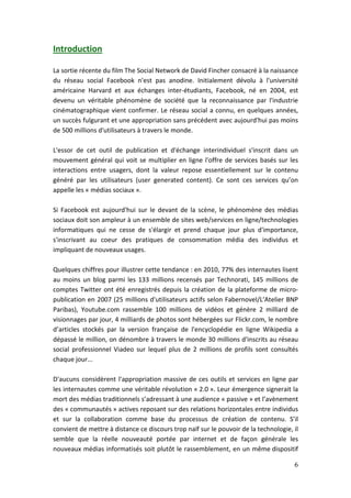 Introduction

La sortie récente du film The Social Network de David Fincher consacré à la naissance
du réseau social Facebook n'est pas anodine. Initialement dévolu à l'université
américaine Harvard et aux échanges inter-étudiants, Facebook, né en 2004, est
devenu un véritable phénomène de société que la reconnaissance par l'industrie
cinématographique vient confirmer. Le réseau social a connu, en quelques années,
un succès fulgurant et une appropriation sans précédent avec aujourd'hui pas moins
de 500 millions d'utilisateurs à travers le monde.

L'essor de cet outil de publication et d'échange interindividuel s'inscrit dans un
mouvement général qui voit se multiplier en ligne l'offre de services basés sur les
interactions entre usagers, dont la valeur repose essentiellement sur le contenu
généré par les utilisateurs (user generated content). Ce sont ces services qu’on
appelle les « médias sociaux ».

Si Facebook est aujourd'hui sur le devant de la scène, le phénomène des médias
sociaux doit son ampleur à un ensemble de sites web/services en ligne/technologies
informatiques qui ne cesse de s'élargir et prend chaque jour plus d'importance,
s'inscrivant au coeur des pratiques de consommation média des individus et
impliquant de nouveaux usages.

Quelques chiffres pour illustrer cette tendance : en 2010, 77% des internautes lisent
au moins un blog parmi les 133 millions recensés par Technorati, 145 millions de
comptes Twitter ont été enregistrés depuis la création de la plateforme de micro-
publication en 2007 (25 millions d'utilisateurs actifs selon Fabernovel/L’Atelier BNP
Paribas), Youtube.com rassemble 100 millions de vidéos et génère 2 milliard de
visionnages par jour, 4 milliards de photos sont hébergées sur Flickr.com, le nombre
d’articles stockés par la version française de l'encyclopédie en ligne Wikipedia a
dépassé le million, on dénombre à travers le monde 30 millions d'inscrits au réseau
social professionnel Viadeo sur lequel plus de 2 millions de profils sont consultés
chaque jour...

D'aucuns considèrent l'appropriation massive de ces outils et services en ligne par
les internautes comme une véritable révolution « 2.0 ». Leur émergence signerait la
mort des médias traditionnels s’adressant à une audience « passive » et l’avènement
des « communautés » actives reposant sur des relations horizontales entre individus
et sur la collaboration comme base du processus de création de contenu. S’il
convient de mettre à distance ce discours trop naïf sur le pouvoir de la technologie, il
semble que la réelle nouveauté portée par internet et de façon générale les
nouveaux médias informatisés soit plutôt le rassemblement, en un même dispositif

                                                                                      6
 