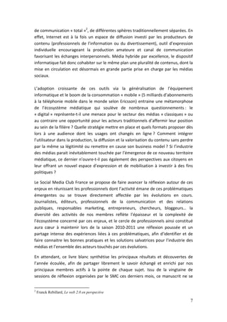 de communication « total »2, de différentes sphères traditionnellement séparées. En
effet, Internet est à la fois un espace de diffusion investi par les producteurs de
contenu (professionnels de l’information ou du divertissement), outil d’expression
individuelle encourageant la production amateure et canal de communication
favorisant les échanges interpersonnels. Média hybride par excellence, le dispositif
informatique fait donc cohabiter sur le même plan une pluralité de contenus, dont la
mise en circulation est désormais en grande partie prise en charge par les médias
sociaux.

L’adoption croissante de ces outils via la généralisation de l’équipement
informatique et le boom de la consommation « mobile » (5 milliards d’abonnements
à la téléphonie mobile dans le monde selon Ericsson) entraine une métamorphose
de l’écosystème médiatique qui soulève de nombreux questionnements : le
« digital » représente-t-il une menace pour le secteur des médias « classiques » ou
au contraire une opportunité pour les acteurs traditionnels d’affermir leur position
au sein de la filière ? Quelle stratégie mettre en place et quels formats proposer dès
lors à une audience dont les usages ont changés en ligne ? Comment intégrer
l’utilisateur dans la production, la diffusion et la valorisation du contenu sans perdre
par la même sa légitimité ou remettre en cause son business model ? Si l’industrie
des médias parait inévitablement touchée par l’émergence de ce nouveau territoire
médiatique, ce dernier n’ouvre-t-il pas également des perspectives aux citoyens en
leur offrant un nouvel espace d’expression et de mobilisation à investir à des fins
politiques ?

Le Social Media Club France se propose de faire avancer la réflexion autour de ces
enjeux en réunissant les professionnels dont l’activité émane de ces problématiques
émergentes ou se trouve directement affectée par les évolutions en cours.
Journalistes, éditeurs, professionnels de la communication et des relations
publiques, responsables marketing, entrepreneurs, chercheurs, bloggeurs… la
diversité des activités de nos membres reflète l’épaisseur et la complexité de
l’écosystème concerné par ces enjeux, et le cercle de professionnels ainsi constitué
aura cœur à maintenir lors de la saison 2010-2011 une réflexion poussée et un
partage intense des expériences liées à ces problématiques, afin d’identifier et de
faire connaitre les bonnes pratiques et les solutions salvatrices pour l’industrie des
médias et l’ensemble des acteurs touchés par ces évolutions.

En attendant, ce livre blanc synthétise les principaux résultats et découvertes de
l’année écoulée, afin de partager librement le savoir échangé et enrichi par nos
principaux membres actifs à la pointe de chaque sujet. Issu de la vingtaine de
sessions de réflexion organisées par le SMC ces derniers mois, ce manuscrit ne se


2
    Franck Rebillard, Le web 2.0 en perspective

                                                                                      7
 