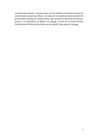 veut donc pas exhaustif : certaines pistes ont été explorées l’an dernier, d’autres le
seront durant la saison qui débute. Ce manuscrit est plutôt une photo actuelle des
grands enjeux associés aux médias sociaux, avec souvent des ébauches de réponses,
propres à la réutilisation, au débat et au partage. Le choix de la licence Creative
Commons pour diffuser ce livre blanc suit cet objectif. Faîtes passer le message.




                                                                                    8
 