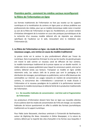 Première partie : comment les médias sociaux reconfigurent
  la filière de l’information en ligne

  Les formats traditionnels de l’information ne font pas recette sur les supports
  numériques et la monétisation du contenu en ligne pose un sérieux problème aux
  professionnels des médias, pour qui un modèle économique viable reste à inventer
  au sein de la filière de l’information en ligne (1). Parallèlement, un certain nombre
  d’initiatives témoignent de la mutation en cours des pratiques journalistiques et de
  la recherche d’un nouveau modèle éditorial afin de répondre aux attentes
  spécifiques de l’audience sur le web, renouvelant ainsi la médiation avec
  l’information (2).


1. La filière de l'information en ligne : du mode de financement aux
   nouveaux usages, une remise en cause du modèle traditionnel
  La presse écrite est le secteur le plus profondément affecté par l’essor du
  numérique. Dans la perspective d’enrayer la crise qui les touche, les grands groupes
  ont investi le web comme un nouveau canal de diffusion de leur contenu.
  Le modèle économique traditionnel de la presse repose sur un double marché : le
  média valorise un espace publicitaire pour lequel les annonceurs paient, ainsi qu’un
  contenu éditorial vendu aux lecteurs. Transposer ce modèle en ligne semble
  néanmoins ardu. Les valeurs clefs de la presse que sont le packaging et la
  distribution de messages, journalistiques ou publicitaires, sont en effet devenues des
  commodities sur internet. Les usages naissants en matière de consommation de
  contenu, la concurrence des « infomédiaires » concernant le mode d’accès à
  l’information et le nouveau paradigme de la publicité à la performance viennent
  bouleverser le modèle économique et éditorial hérité de la production traditionnelle
  de l’information.

    1.1. De nouvelles habitudes de consommation : real-time web et fragmentation
     de l’information

  Les producteurs d’information doivent faire face en ligne aux nouvelles attentes
  d’une audience dont les modes de consommation de l’info ont changé. Les nouvelles
  habitudes de lecture questionnent en effet la validité des formats journalistiques
  traditionnels sur le support numérique.

  Pour Pablo Javier Boczowski, chercheur américain à l’Université de Northwestern,
  auteur de Digitizing the News. Innovation in Online Newspaper, ni la nature du
  contenu délivré par la majorité des sites d’actualité ni les formes sous lesquelles il


                                                                                      9
 