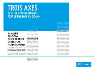 TROIS STRATÉGIQUE
AXES
DE RÉFLEXION

POUR LE PHARMACIEN DEMAIN

1/ ALLER
AU-DELÀ
DE L’EXERCICE
OFFICINAL
TRADITIONNEL
Il convient de rester connecté à une
profession qui évolue, se modernise, répond à de nouvelles attentes.
La valeur ajoutée est contenue dans une
foule d’actions et services : pourquoi ne pas
déchiffrer avec le patient une analyse de
sang, lui proposer d’appeler le secrétariat

du médecin pour prendre
rendez-vous, utiliser les nouvelles technologies pour
l’aider à trouver un produit…
La clé: ouvrir son ofﬁcine
à de nouveaux services
qui vont au-delà du
simple service de santé.
Miser sur le digital, sur le
cross-canal* : cela permet
de faire entrer ces nouveaux services dans le point
de vente. L’agenceur vient
en soutien de cet élargissement des services, avec
la création de nouveaux
espaces, de nouveaux
outils intégrés au design.

Voici un exemple probant de
réorganisation des services
et de l’espace ofﬁcinal –
preuve qu’il peut être aisé
d’aller au-delà de l’exercice
habituel : dans les Pyrénées-Orientales, à Céret,
la pharmacie Roman a
créé un espace « salon »
dédié aux personnes atteintes
de cancer et accompagnants, pour permettre une
prise en charge plus intime
et plus professionnelle, allant
au-delà de l’exercice conventionnel. Cette zone met en
avant la notion de bien-être,
de conﬁdentialité et de réassurance. La prise en charge
du patient-consommateur est
personnalisée et intime, tout
cela mis en scène par l’architecture. Une manière d’offrir,
outre un service nouveau,
une expérience inédite au
patient-consommateur.

*Une stratégie cross-canal consiste à utiliser
plusieurs moyens de distribution ou médias
mis en relation les uns avec les autres.
Par exemple l’alliance d’un magasin physique et d’un site internet.

P5

 