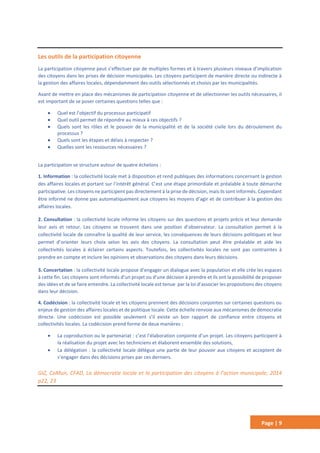 Page | 9
Les outils de la participation citoyenne
La participation citoyenne peut s’effectuer par de multiples formes et à travers plusieurs niveaux d’implication
des citoyens dans les prises de décision municipales. Les citoyens participent de manière directe ou indirecte à
la gestion des affaires locales, dépendamment des outils sélectionnés et choisis par les municipalités.
Avant de mettre en place des mécanismes de participation citoyenne et de sélectionner les outils nécessaires, il
est important de se poser certaines questions telles que :
 Quel est l’objectif du processus participatif
 Quel outil permet de répondre au mieux à ces objectifs ?
 Quels sont les rôles et le pouvoir de la municipalité et de la société civile lors du déroulement du
processus ?
 Quels sont les étapes et délais à respecter ?
 Quelles sont les ressources nécessaires ?
La participation se structure autour de quatre échelons :
1. Information : la collectivité locale met à disposition et rend publiques des informations concernant la gestion
des affaires locales et portant sur l’intérêt général. C’est une étape primordiale et préalable à toute démarche
participative. Les citoyens ne participent pas directement à la prise de décision, mais ils sont informés. Cependant
être informé ne donne pas automatiquement aux citoyens les moyens d’agir et de contribuer à la gestion des
affaires locales.
2. Consultation : la collectivité locale informe les citoyens sur des questions et projets précis et leur demande
leur avis et retour. Les citoyens se trouvent dans une position d’observateur. La consultation permet à la
collectivité locale de connaître la qualité de leur service, les conséquences de leurs décisions politiques et leur
permet d’orienter leurs choix selon les avis des citoyens. La consultation peut être préalable et aide les
collectivités locales à éclairer certains aspects. Toutefois, les collectivités locales ne sont pas contraintes à
prendre en compte et inclure les opinions et observations des citoyens dans leurs décisions.
3. Concertation : la collectivité locale propose d’engager un dialogue avec la population et elle crée les espaces
à cette fin. Les citoyens sont informés d’un projet ou d’une décision à prendre et ils ont la possibilité de proposer
des idées et de se faire entendre. La collectivité locale est tenue par la loi d’associer les propositions des citoyens
dans leur décision.
4. Codécision : la collectivité locale et les citoyens prennent des décisions conjointes sur certaines questions ou
enjeux de gestion des affaires locales et de politique locale. Cette échelle renvoie aux mécanismes de démocratie
directe. Une codécision est possible seulement s’il existe un bon rapport de confiance entre citoyens et
collectivités locales. La codécision prend forme de deux manières :
 La coproduction ou le partenariat : c’est l’élaboration conjointe d’un projet. Les citoyens participent à
la réalisation du projet avec les techniciens et élaborent ensemble des solutions,
 La délégation : la collectivité locale délègue une partie de leur pouvoir aux citoyens et acceptent de
s’engager dans des décisions prises par ces derniers.
GIZ, CoMun, CFAD, La démocratie locale et la participation des citoyens à l’action municipale, 2014
p22, 23
 