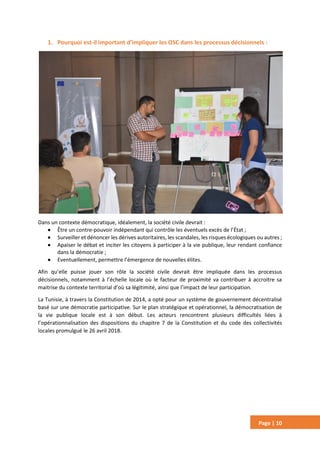 Page | 10
1. Pourquoi est-il important d’impliquer les OSC dans les processus décisionnels :
Dans un contexte démocratique, idéalement, la société civile devrait :
 Être un contre-pouvoir indépendant qui contrôle les éventuels excès de l’État ;
 Surveiller et dénoncer les dérives autoritaires, les scandales, les risques écologiques ou autres ;
 Apaiser le débat et inciter les citoyens à participer à la vie publique, leur rendant confiance
dans la démocratie ;
 Eventuellement, permettre l’émergence de nouvelles élites.
Afin qu’elle puisse jouer son rôle la société civile devrait être impliquée dans les processus
décisionnels, notamment à l’échelle locale où le facteur de proximité va contribuer à accroitre sa
maitrise du contexte territorial d’où sa légitimité, ainsi que l’impact de leur participation.
La Tunisie, à travers la Constitution de 2014, a opté pour un système de gouvernement décentralisé
basé sur une démocratie participative. Sur le plan stratégique et opérationnel, la démocratisation de
la vie publique locale est à son début. Les acteurs rencontrent plusieurs difficultés liées à
l’opérationnalisation des dispositions du chapitre 7 de la Constitution et du code des collectivités
locales promulgué le 26 avril 2018.
 