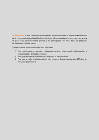 Page | 11
Ce livre blanc a pour objectif de présenter des recommandations pratiques aux différentes
parties prenantes nationales et locales, institutionnelles et associatives concernées par la mise
en place d’un environnement propice à la participation des OSC dans les processus
décisionnels à l’échelle locale.
Trois groupes de recommandations sont formulées :
1. Pour que les associations soient capables de participer d’une manière effective dans la
co-construction de l’action publique
2. Pour que le cadre institutionnel soit propice à la vie associative
3. Pour que le cadre institutionnel soit plus propice à la participation des OSC dans les
processus décisionnels
 
