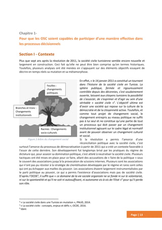 Page | 13
Chapitre 1-
Pour que les OSC soient capables de participer d’une manière effective dans
les processus décisionnels
Section I - Contexte
Plus que sept ans après la révolution de 2011, la société civile tunisienne semble encore nouvelle et
largement en construction. Ceci fait qu’elle ne peut être bien comprise qu’en termes historiques.
Toutefois, plusieurs analyses ont été menées en s’appuyant sur des éléments objectifs essayant de
décrire en temps réels sa mutation et sa métamorphose.
En effet, « le 14 janvier 2011 a constitué un tournant
dans l’histoire de la société civile en Tunisie. La
sphère publique, fermée et rigoureusement
contrôlée depuis des décennies, s’est soudainement
ouverte, laissant aux citoyens tunisiens la possibilité
de s’associer, de s’exprimer et d’agir au sein d’une
véritable « société civile »2
. L’objectif ultime est
d’avoir une société qui repose sur la culture de la
démocratie et de la citoyenneté active. Toutefois, et
comme tout projet de changement social, le
changement entrepris au niveau politique ne suffit
pas à lui seul et ne constitue qu’une partie de tout
un processus qui doit passer par un changement
institutionnel agissant sur le cadre légal et normatif
avant de pouvoir observer un changement culturel
et social.
Si la révolution a permis l’amorce d’une
réconciliation politique avec la société civile, c’est
surtout l’amorce du processus de démocratisation à partir de 2011 qui a créé un contexte favorable à
l’essor de cette dernière. Son développement fut longtemps brisé par les pratiques du régime de
dictature qui, pour asseoir sa domination politique, s’est attelé à neutraliser la société civile. Plusieurs
tactiques ont été mises en place pour ce faire, allant des accusations de « faire de la politique » sous
le couvert des associations jusqu’à la provocation de scissions internes. Plusieurs sont les associations
qui n’ont pas pu résister à la stratégie de clientélisation développée par le régime et rares sont celles
qui ont pu échapper aux mailles du pouvoir. Les associations étaient largement instrumentalisées par
le parti politique au pouvoir, ce qui a permis l’existence d’associations mais pas de société civile.
D’après l’OCDE3
, il suffit que « ce domaine de la vie sociale organisée ne se fonde ni sur le volontariat,
ni sur la spontanéité et qu’il ne soit ni autosuffisant, ni autonome vis-à-vis de l'Etat »4
pour qu’il perde
son rôle.
2
« La société civile dans une Tunisie en mutation », PNUD, 2014.
3
« La société civile : concepts, enjeux et défis », OCDE, 2016.
4
Idem
Figure 2 Arbre du changement social
Branches et tronc :
Changements
institutionnels
Racines : Changements
socio-culturels
Feuilles :
changements
politiques
 