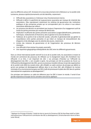 Page | 15
avec les différents acteurs (Cf. Annexes) et la revue documentaire de la littérature sur la société civile
tunisienne, plusieurs dysfonctionnements ont été identifiés, notamment :
 Difficulté des associations à s’intéresser à leur fonctionnement interne.
 Difficulté à définir la spécificité de la gouvernance associative par manque de créativité des
associations. Elles reproduisent notamment les schémas de gouvernance des institutions
publiques et des entreprises privées qui ne correspondent pas à la culture ni aux valeurs
associatives défendues par ailleurs.
 Les processus de décision ne permettent pas toujours l’expression d’un engagement actif de
toutes les parties prenantes par manque de démocratie.
 Implication insuffisante des parties prenantes associatives (usagers/bénéficiaires, partenaires
techniques, institutionnels et financiers), dans la gestion et la prise de décision.
 Faiblesses de la parité et de la diversité sociale, culturelle et générationnelle qui génère la
ressemblance entre parties prenantes et qui induit un manque de renouvellement des
dirigeants et des décalages avec les attentes des jeunes, notamment.
 Limites des instances de gouvernance et de l’organisation des processus de décision
classiques.
 Une difficulté à faire évoluer les projets associatifs.
 Une répartition géographique déséquilibrée des OSC entre les différents gouvernorats.
Dans un climat international plutôt restrictif vis-à-vis de la société civile, les associations à travers le
monde ont commencé des processus de réflexion sur le changement requis afin d’améliorer leur
efficacité. A ce titre, il est important de citer « Les principes d’Istanbul sur l’efficacité du
développement des OSC », voir encadré ci-après. Ces principes ont été les produits du Forum sur
l’efficacité du développement des OSC, qui est un processus mondial créé pour et par des organisations
de la société civile (OSC) du monde entier, afin d’établir un cadre commun de principes qui définit ce
qu’est une pratique de développement efficace dans le cas d’une OSC, afin d’élaborer les normes
minimales d’un environnement propice aux OSC et afin de promouvoir la place des OSC dans le système
international de coopération au développement 5
.
Ces principes sont devenus un cadre de référence pour les OSC à travers le monde. Il serait d’une
grande importance d’essayer de les connaître voire de les appliquer.
5
Appliquer les Principes d’Istanbul : Guide de mise en oeuvre du Consensus OSC de Siem Reap relatif au Cadre
international pour l’efficacité de la contribution des OSC au développement, Christina Bermann-Harms et Nora
Lester Murad,
 