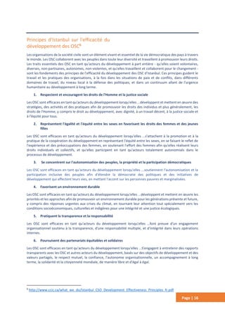 Page | 16
Principes d'Istanbul sur l'efficacité du
développement des OSC6
Les organisations de la société civile sont un élément vivant et essentiel de la vie démocratique des pays à travers
le monde. Les OSC collaborent avec les peuples dans toute leur diversité et travaillent à promouvoir leurs droits.
Les traits essentiels des OSC en tant qu'acteurs du développement à part entière - qu'elles soient volontaires,
diverses, non-partisanes, autonomes, non-violentes, et qu'elles travaillent et collaborent pour le changement -
sont les fondements des principes de l'efficacité du développement des OSC d'Istanbul. Ces principes guident le
travail et les pratiques des organisations, à la fois dans les situations de paix et de conflits, dans différents
domaines de travail, du niveau local à la défense des politiques, et dans un continuum allant de l'urgence
humanitaire au développement à long terme.
1. Respectent et encouragent les droits de l'Homme et la justice sociale
Les OSC sont efficaces en tant qu'acteurs du développement lorsqu'elles ...développent et mettent en œuvre des
stratégies, des activités et des pratiques afin de promouvoir les droits des individus et plus généralement, les
droits de l'Homme, y compris le droit au développement, avec dignité, à un travail décent, à la justice sociale et
à l'équité pour tous.
2. Représentent l'égalité et l'équité entre les sexes en favorisant les droits des femmes et des jeunes
filles
Les OSC sont efficaces en tant qu'acteurs du développement lorsqu'elles ...s'attachent à la promotion et à la
pratique de la coopération du développement en représentant l'équité entre les sexes, en se faisant le reflet de
l'expérience et des préoccupations des femmes, en soutenant l'effort des femmes afin qu'elles réalisent leurs
droits individuels et collectifs, et qu'elles participent en tant qu'acteurs totalement autonomisés dans le
processus de développement.
3. Se concentrent sur l'autonomisation des peuples, la propriété et la participation démocratiques
Les OSC sont efficaces en tant qu'acteurs du développement lorsqu'elles ...soutiennent l'autonomisation et la
participation inclusive des peuples afin d'étendre la démocratie des politiques et des initiatives de
développement qui affectent leurs vies, en mettant l'accent sur les personnes pauvres et marginalisées.
4. Favorisent un environnement durable
Les OSC sont efficaces en tant qu'acteurs du développement lorsqu'elles ...développent et mettent en œuvre les
priorités et les approches afin de promouvoir un environnement durable pour les générations présente et future,
y compris des réponses urgentes aux crises du climat, en tournant leur attention tout spécialement vers les
conditions socioéconomiques, culturelles et indigènes pour une intégrité et une justice écologiques.
5. Pratiquent la transparence et la responsabilité
Les OSC sont efficaces en tant qu'acteurs du développement lorsqu'elles …font preuve d'un engagement
organisationnel soutenu à la transparence, d'une responsabilité multiple, et d'intégrité dans leurs opérations
internes.
6. Poursuivent des partenariats équitables et solidaires
Les OSC sont efficaces en tant qu'acteurs du développement lorsqu'elles ...S'engagent à entretenir des rapports
transparents avec les OSC et autres acteurs du développement, basés sur des objectifs de développement et des
valeurs partagés, le respect mutuel, la confiance, l'autonomie organisationnelle, un accompagnement à long
terme, la solidarité et la citoyenneté mondiale, de manière libre et d'égal à égal.
6
http://www.ccic.ca/what_we_do/Istanbul_CSO_Development_Effectiveness_Principles_fr.pdf
 