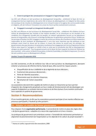 Page | 17
7. Créent et partagent des connaissances et s’engagent à l’apprentissage mutuel
Les OSC sont efficaces en tant qu'acteurs du développement lorsqu'elles ...améliorent la façon de tirer un
enseignement de leurs expériences, des autres OSC et acteurs du développement, en intégrant les faits avérés
de la pratique et des résultats du développement, et en incluant le savoir et la sagesse des communautés locales
et indigènes, afin de renforcer l'innovation et la vision du future qu'elles souhaiteraient construire.
8. S'engagent à accomplir un changement durable positif
Les OSC sont efficaces en tant qu'acteurs du développement lorsqu'elles ...collaborent afin d'obtenir de leurs
actions de développement des résultats et des impacts durables, en se concentrant sur les résultats et les
conditions d'un changement durable pour les peuples, en mettant spécialement l'accent sur les populations
pauvres et marginalisées, afin d'assurer un héritage durable pour les générations présente et future. Guidées par
ces principes d'Istanbul, les OSC s'engagent à mener des actions pro actives afin d'améliorer et d'être totalement
responsables de leurs pratiques de développement. Il sera tout aussi important que des politiques et des
pratiques soient mises en œuvre par les acteurs. A travers des actions en accord avec ces principes, les
gouvernements des pays donateurs et partenaires manifestent leur engagement pris lors du Programme d'action
d'Accra selon lequel ils "partagent un intérêt à faire en sorte que la contribution des OSC au développement
atteigne son plein potentiel". Tous les gouvernements ont le devoir de faire respecter les droits de l'Homme les
plus essentiels - entre autres, la liberté d'association, la liberté d'assemblée, et la liberté d'expression. Ce sont là
des pré-conditions pour un développement efficace.
Istanbul, Turquie 29 septembre 2010
Les OSC tunisiennes, et afin de renforcer leur rôle en tant qu’acteur du développement, devraient
entamer un processus de réforme interne, faute de quoi, elles courent les risques suivants :
 Disqualification de leur crédibilité et de la légitimité de leurs décisions ;
 Ecartement des processus décisionnels ;
 Perte de l’identité associative ;
 Déconnexion avec les attentes citoyennes
 Banalisation de l’action associative
 Etc.
Les associations devraient être capables de mettre en place un mécanisme qui leurs permet
d’apporter des changements perpétuels sur leurs modes de fonctionnement afin de développer une
capacité d’adaptation au contexte interne et externe et de faire évoluer d’une manière continuelle
leurs capacités et système de gouvernance.
Section II- Recommandations
D’une manière générale, et afin que les associations puissent participer d’une manière effective aux
processus participatifs, il faudrait qu’elles puissent :
Un - Adopter un modèle de bonne gouvernance
Pour disposer d’une organisation performante, il conviendrait de mettre en place des règles dites
« de bonne gouvernance » adaptées à la nature des organisations et à leurs missions.
Les pratiques de gouvernance sont entendues comme « l’ensemble des mécanismes permettant un
alignement du fonctionnement de l’organisation sur les objectifs et les valeurs du projet associatif 7
»
77
Hoarau et Laville, la gouvernance des associations, 2008
 