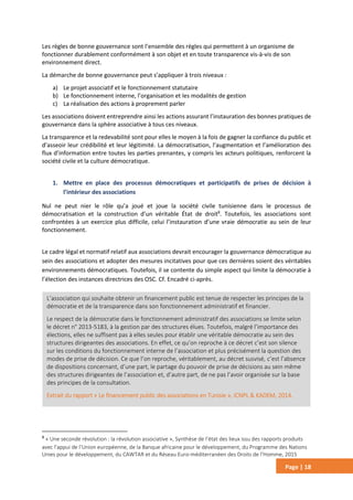 Page | 18
Les règles de bonne gouvernance sont l’ensemble des règles qui permettent à un organisme de
fonctionner durablement conformément à son objet et en toute transparence vis-à-vis de son
environnement direct.
La démarche de bonne gouvernance peut s’appliquer à trois niveaux :
a) Le projet associatif et le fonctionnement statutaire
b) Le fonctionnement interne, l’organisation et les modalités de gestion
c) La réalisation des actions à proprement parler
Les associations doivent entreprendre ainsi les actions assurant l’instauration des bonnes pratiques de
gouvernance dans la sphère associative à tous ces niveaux.
La transparence et la redevabilité sont pour elles le moyen à la fois de gagner la confiance du public et
d’asseoir leur crédibilité et leur légitimité. La démocratisation, l’augmentation et l’amélioration des
flux d’information entre toutes les parties prenantes, y compris les acteurs politiques, renforcent la
société civile et la culture démocratique.
1. Mettre en place des processus démocratiques et participatifs de prises de décision à
l’intérieur des associations
Nul ne peut nier le rôle qu’a joué et joue la société civile tunisienne dans le processus de
démocratisation et la construction d’un véritable État de droit8
. Toutefois, les associations sont
confrontées à un exercice plus difficile, celui l’instauration d’une vraie démocratie au sein de leur
fonctionnement.
Le cadre légal et normatif relatif aux associations devrait encourager la gouvernance démocratique au
sein des associations et adopter des mesures incitatives pour que ces dernières soient des véritables
environnements démocratiques. Toutefois, il se contente du simple aspect qui limite la démocratie à
l’élection des instances directrices des OSC. Cf. Encadré ci-après.
8
« Une seconde révolution : la révolution associative », Synthèse de l’état des lieux issu des rapports produits
avec l’appui de l’Union européenne, de la Banque africaine pour le développement, du Programme des Nations
Unies pour le développement, du CAWTAR et du Réseau Euro-méditerranéen des Droits de l’Homme, 2015
L’association qui souhaite obtenir un financement public est tenue de respecter les principes de la
démocratie et de la transparence dans son fonctionnement administratif et financier.
Le respect de la démocratie dans le fonctionnement administratif des associations se limite selon
le décret n° 2013-5183, à la gestion par des structures élues. Toutefois, malgré l’importance des
élections, elles ne suffisent pas à elles seules pour établir une véritable démocratie au sein des
structures dirigeantes des associations. En effet, ce qu’on reproche à ce décret c’est son silence
sur les conditions du fonctionnement interne de l’association et plus précisément la question des
modes de prise de décision. Ce que l’on reproche, véritablement, au décret susvisé, c’est l’absence
de dispositions concernant, d’une part, le partage du pouvoir de prise de décisions au sein même
des structures dirigeantes de l’association et, d’autre part, de ne pas l’avoir organisée sur la base
des principes de la consultation.
Extrait du rapport « Le financement public des associations en Tunisie », ICNPL & KADEM, 2014.
 