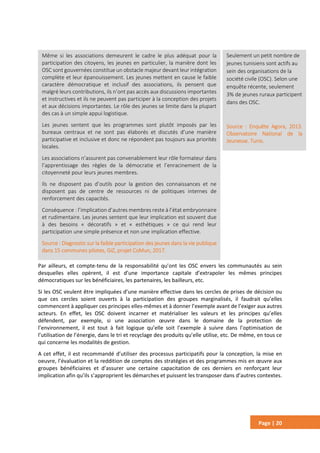 Page | 20
Par ailleurs, et compte-tenu de la responsabilité qu’ont les OSC envers les communautés au sein
desquelles elles opèrent, il est d’une importance capitale d’extrapoler les mêmes principes
démocratiques sur les bénéficiaires, les partenaires, les bailleurs, etc.
Si les OSC veulent être impliquées d’une manière effective dans les cercles de prises de décision ou
que ces cercles soient ouverts à la participation des groupes marginalisés, il faudrait qu’elles
commencent à appliquer ces principes elles-mêmes et à donner l’exemple avant de l’exiger aux autres
acteurs. En effet, les OSC doivent incarner et matérialiser les valeurs et les principes qu’elles
défendent, par exemple, si une association œuvre dans le domaine de la protection de
l’environnement, il est tout à fait logique qu’elle soit l’exemple à suivre dans l’optimisation de
l’utilisation de l’énergie, dans le tri et recyclage des produits qu’elle utilise, etc. De même, en tous ce
qui concerne les modalités de gestion.
A cet effet, il est recommandé d’utiliser des processus participatifs pour la conception, la mise en
oeuvre, l’évaluation et la reddition de comptes des stratégies et des programmes mis en œuvre aux
groupes bénéficiaires et d’assurer une certaine capacitation de ces derniers en renforçant leur
implication afin qu’ils s’approprient les démarches et puissent les transposer dans d’autres contextes.
Seulement un petit nombre de
jeunes tunisiens sont actifs au
sein des organisations de la
société civile (OSC). Selon une
enquête récente, seulement
3% de jeunes ruraux participent
dans des OSC.
Source : Enquête Agora, 2013.
Observatoire National de la
Jeunesse. Tunis.
Même si les associations demeurent le cadre le plus adéquat pour la
participation des citoyens, les jeunes en particulier, la manière dont les
OSC sont gouvernées constitue un obstacle majeur devant leur intégration
complète et leur épanouissement. Les jeunes mettent en cause le faible
caractère démocratique et inclusif des associations, ils pensent que
malgré leurs contributions, ils n’ont pas accès aux discussions importantes
et instructives et ils ne peuvent pas participer à la conception des projets
et aux décisions importantes. Le rôle des jeunes se limite dans la plupart
des cas à un simple appui logistique.
Les jeunes sentent que les programmes sont plutôt imposés par les
bureaux centraux et ne sont pas élaborés et discutés d’une manière
participative et inclusive et donc ne répondent pas toujours aux priorités
locales.
Les associations n’assurent pas convenablement leur rôle formateur dans
l’apprentissage des règles de la démocratie et l’enracinement de la
citoyenneté pour leurs jeunes membres.
Ils ne disposent pas d’outils pour la gestion des connaissances et ne
disposent pas de centre de ressources ni de politiques internes de
renforcement des capacités.
Conséquence : l’implication d’autres membres reste à l’état embryonnaire
et rudimentaire. Les jeunes sentent que leur implication est souvent due
à des besoins « décoratifs » et « esthétiques » ce qui rend leur
participation une simple présence et non une implication effective.
Source : Diagnostic sur la faible participation des jeunes dans la vie publique
dans 15 communes pilotes, GiZ, projet CoMun, 2017.
 