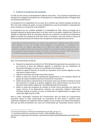 Page | 21
2. Renforcer la transparence des associations
Les OSC sont des acteurs du développement efficaces lorsqu’elles… ont une forme d’organisation qui
témoigne d’un engagement durable envers la transparence, la redevabilité plurielle et l’intégrité dans
leur fonctionnement interne9
.
La transparence et la redevabilité sont au coeur de la confiance que l’opinion publique accorde aux
OSC. Sans cette confiance du public, il ne peut véritablement y avoir de participation, d’appropriation
locale, d’impact sur le long terme ni de durabilité 10
.
La transparence est une condition préalable à la redevabilité de l’OSC. Actrices principales de la
Stratégie nationale de bonne gouvernance et de lutte contre la corruption, élaborée par l’INLUCC et
adoptée le 9 décembre 2016, les associations doivent non seulement se conformer aux dispositions
légales en matière de transparence et de lutte contre la corruption, mais aussi mettre en œuvre de
bonnes pratiques permettant de renforcer leur transparence et bonne gouvernance interne.
Ainsi, il est recommandé aux OSC de :
 Respecter les dispositions du décret-loi n°2011-88 portant organisation des associations en ce
qui concerne la tenue des différents registres, la publication des avis d’obtention de
financement étrangers, le recours à un commissaire-aux-comptes, etc.
 Publier les rapports financiers et narratifs de l’association d’une manière régulière sur leurs
sites web et réseaux sociaux ;
 Publier les évaluations des projets lorsqu’elles existent ;
 Mettre en place des canaux de reporting des dépassements et une procédure efficace de
gestion de ce genre de plainte assurant la réactivité de l’association ;
 Etablir des procédures administratives et financières claires pour faciliter et orienter le travail
des personnes en charge de la gestion budgétaire et/ou administratives sous forme d’un
document cadre validé et adopté par l’assemblée générale de l’association ;
 Mettre en place des procédures de contrôle et d’audit interne permettant de réduire les
risques d’erreur et de dépassement, préserver son patrimoine, fiabiliser l’information
financière produite et assurer, en outre, la conformité à la réglementation en vigueur et le
respect des règles propres à l’OSC.
Dans ce cadre, l’Association Tunisienne de la Gouvernance, dans son étude sur la gouvernance
associative menée en 2014, recommande aux associations de faire recours à plusieurs outils
notamment l’adoption d’un règlement intérieur adapté, la mise en place d’un manuel de procédures,
ainsi que des fiches de fonctions clés. Aussi est-il recommandé que l’association nomme, selon les
9
Cf. Principes d’Istanbul sur l'efficacité du développement des OSC, principe n°5.
10
« Financement publics des associations en Tunisie », ICNPL & KADEM ,2014. Lien :
http://www.icnl.org/programs/mena/Arabic_Files/Publication%20ArFr%20KADEM%20INCL%2015%2001%202
015.pdf
Concernant le principe de transparence, son respect par les associations à l’image des autres entités, qu’elles
soient publiques ou privés, est considéré comme obligatoire et incontournable. La transparence des
associations dans son acception large englobe tous les aspects de la gestion des activités associatives. La
vérification du degré du respect par les associations bénéficiant du financement public du respect du principe
de la transparence dans leur gestion financière est facilitée, conformément au décret n°2013-5183, grâce à
un ensemble de rapports qui doivent accompagner la demande de financement public.
Extrait du rapport « Le financement public des associations en Tunisie », ICNPL & KADEM, 2014.
 