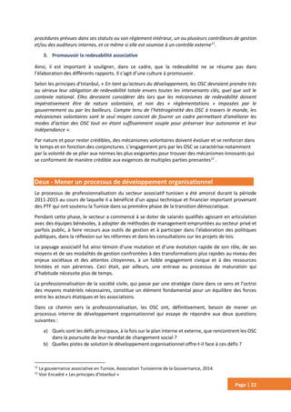 Page | 22
procédures prévues dans ses statuts ou son règlement intérieur, un ou plusieurs contrôleurs de gestion
et/ou des auditeurs internes, et ce même si elle est soumise à un contrôle externe11
.
3. Promouvoir la redevabilité associative
Ainsi, il est important à souligner, dans ce cadre, que la redevabilité ne se résume pas dans
l’élaboration des différents rapports. Il s’agit d’une culture à promouvoir.
Selon les principes d’Istanbul, « En tant qu’acteurs du développement, les OSC devraient prendre très
au sérieux leur obligation de redevabilité totale envers toutes les intervenants clés, quel que soit le
contexte national. Elles devraient considérer dès lors que les mécanismes de redevabilité doivent
impérativement être de nature volontaire, et non des « réglementations » imposées par le
gouvernement ou par les bailleurs. Compte tenu de l’hétérogénéité des OSC à travers le monde, les
mécanismes volontaires sont le seul moyen concret de fournir un cadre permettant d’améliorer les
modes d’action des OSC tout en étant suffisamment souple pour préserver leur autonomie et leur
indépendance ».
Par nature et pour rester crédibles, des mécanismes volontaires doivent évoluer et se renforcer dans
le temps et en fonction des conjonctures. L’engagement pris par les OSC se caractérise notamment
par la volonté de se plier aux normes les plus exigeantes pour trouver des mécanismes innovants qui
se conforment de manière crédible aux exigences de multiples parties prenantes12
.
Deux - Mener un processus de développement organisationnel
Le processus de professionnalisation du secteur associatif tunisien a été amorcé durant la période
2011-2015 au cours de laquelle il a bénéficié d’un appui technique et financier important provenant
des PTF qui ont soutenu la Tunisie dans sa première phase de la transition démocratique.
Pendant cette phase, le secteur a commencé à se doter de salariés qualifiés agissant en articulation
avec des équipes bénévoles, à adopter de méthodes de management empruntées au secteur privé et
parfois public, à faire recours aux outils de gestion et à participer dans l’élaboration des politiques
publiques, dans la réflexion sur les réformes et dans les consultations sur les projets de lois.
Le paysage associatif fut ainsi témoin d’une mutation et d’une évolution rapide de son rôle, de ses
moyens et de ses modalités de gestion confrontées à des transformations plus rapides au niveau des
enjeux sociétaux et des attentes citoyennes, à un faible engagement civique et à des ressources
limitées et non pérennes. Ceci était, par ailleurs, une entrave au processus de maturation qui
d’habitude nécessite plus de temps.
La professionnalisation de la société civile, qui passe par une stratégie claire dans ce sens et l’octroi
des moyens matériels nécessaires, constitue un élément fondamental pour un équilibre des forces
entre les acteurs étatiques et les associations.
Dans ce chemin vers la professionnalisation, les OSC ont, définitivement, besoin de mener un
processus interne de développement organisationnel qui essaye de répondre aux deux questions
suivantes :
a) Quels sont les défis principaux, à la fois sur le plan interne et externe, que rencontrent les OSC
dans la poursuite de leur mandat de changement social ?
b) Quelles pistes de solution le développement organisationnel offre-t-il face à ces défis ?
11
La gouvernance associative en Tunisie, Association Tunisienne de la Gouvernance, 2014.
12
Voir Encadré « Les principes d’Istanbul »
 