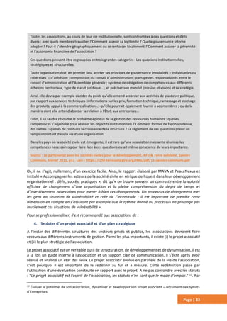 Page | 23
Or, il ne s’agit, nullement, d’un exercice facile. Ainsi, le rapport élaboré par MAVA et PeaceNexus et
intitulé « Accompagner les acteurs de la société civile en Afrique de l’ouest dans leur développement
organisationnel : défis, succès, pratiques », dit qu’« on trouve souvent un contraste entre la volonté
affichée de changement d’une organisation et la pleine compréhension du degré de temps et
d’investissement nécessaires pour mener à bien ces changements. Un processus de changement met
les gens en situation de vulnérabilité et crée de l’incertitude : il est important de prendre cette
dimension en compte en s’assurant par exemple que le rythme donné au processus ne prolonge pas
inutilement ces situations de vulnérabilité ».
Pour se professionnaliser, il est recommandé aux associations de :
4. Se doter d’un projet associatif et d’un plan stratégique
A l’instar des différentes structures des secteurs privés et publics, les associations devraient faire
recours aux différents instruments de gestion. Parmi les plus importants, il existe (i) le projet associatif
et (ii) le plan stratégie de l’association.
Le projet associatif est un véritable outil de structuration, de développement et de dynamisation, il est
à la fois un guide interne à l'association et un support clair de communication. Il s'écrit après avoir
réalisé et analysé un état des lieux. Le projet associatif évolue en parallèle de la vie de l'association,
c'est pourquoi il est important de le redéfinir au fur et à mesure. Cette redéfinition passe par
l'utilisation d'une évaluation construite en rapport avec le projet. A ne pas confondre avec les statuts
: "Le projet associatif est l'esprit de l'association, les statuts n'en sont que le mode d'emploi." 13
. Par
13
Évaluer le potentiel de son association, dynamiser et développer son projet associatif – document de Clymats
d'Entreprises.
Toutes les associations, au cours de leur vie institutionnelle, sont confrontées à des questions et défis
divers : avec quels membres travailler ? Comment asseoir sa légitimité ? Quelle gouvernance interne
adopter ? Faut-il s’étendre géographiquement ou se renforcer localement ? Comment assurer la pérennité
et l’autonomie financière de l’association ?
Ces questions peuvent être regroupées en trois grandes catégories : Les questions institutionnelles,
stratégiques et structurelles.
Toute organisation doit, en premier lieu, arrêter ses principes de gouvernance (modalités – individuelles ou
collectives – d’adhésion ; composition du conseil d’administration ; partage des responsabilités entre le
conseil d’administration et l’Assemblée générale ; système de délégation de compétences aux différents
échelons territoriaux, type de statut juridique…), et préciser son mandat (mission et vision) et sa stratégie.
Ainsi, elle devra par exemple décider du poids qu’elle entend accorder aux activités de plaidoyer politique,
par rapport aux services techniques (informations sur les prix, formation technique, ramassage et stockage
des produits, appui à la commercialisation...) qu’elle pourrait également fournir à ses membres ; ou de la
manière dont elle entend aborder la relation à l’État, aux entreprises…
Enfin, il lui faudra résoudre le problème épineux de la gestion des ressources humaines : quelles
compétences s’adjoindre pour réaliser les objectifs institutionnels ? Comment former de façon soutenue,
des cadres capables de conduire la croissance de la structure ? Le règlement de ces questions prend un
temps important dans la vie d’une organisation.
Dans les pays où la société civile est émergente, il est rare qu’une association naissante réunisse les
compétences nécessaires pour faire face à ces questions ou ait même conscience de leurs importance.
Source : Le partenariat avec les sociétés civiles pour le développement, AFD & Terre solidaire, Savoirs
Communs, février 2011, p37. Lien : https://ccfd-terresolidaire.org/IMG/pdf/11-savoirs-communs.pdf
 