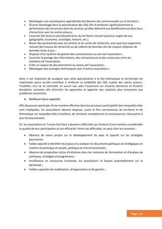 Page | 27
 Développer une connaissance approfondie des besoins des communautés sur le territoire ;
 Œuvrer davantage dans la spécialisation des OSC afin d’améliorer significativement la
performance des structures dans les services qu’elles délivrent aux bénéficiaires et dans leurs
interactions avec les autres acteurs;
 Favoriser des lectures pluridisciplinaires du territoire croisant plusieurs angles de vue
(géographie, économie, sociologie, histoire, etc.).
 Nouer des partenariats avec les centres et les unités de recherche, ainsi que tout organisme
menant des travaux de recherche ou de collecte de données afin de toujours disposer de
données mises à jour ;
 Disposer d’un système de gestion des connaissances au sein de l’association ;
 Favoriser le partage des informations, des connaissances et des ressources entre les
membres de l’association,
 Créer un espace de documentation au niveau de l’association ;
 Développer des synergies thématiques avec d’autres associations ;
Ainsi, il est important de souligner que cette spécialisation à la fois thématique et territoriale est
importante parce qu’elle contribue à renforcer la crédibilité des OSC auprès des autres acteurs.
Toutefois, ceci ne se contredit, en aucun cas, avec l’ouverture sur d’autres domaines et d’autres
disciplines connexes afin d’enrichir les approches et apporter des solutions plus innovantes aux
problèmes rencontrés.
6. Renforcer leurs capacités
Afin de pouvoir participer d’une manière effective dans les processus participatifs dans lesquelles elles
sont impliquées, les associations doivent disposer, outre la fine connaissance du territoire et de
thématique sur lesquelles elles travaillent, de certaines compétences et connaissances nécessaires à
leur fonctionnement.
Or, les associations en Tunisie font face à plusieurs difficultés qui limitent d’une manière considérable
la qualité de leur participation et son efficacité. Parmi ces difficultés, on peut citer les suivantes :
 Absence de vision propre sur le développement du pays et opacité sur les stratégies
poursuivies
 Faible capacité à identifier les enjeux et à analyser les documents politiques et stratégiques en
matière économique et sociale, politique et environnementale ;
 Absence de proposition et/ou d’initiatives dans les instances de formulation et d'analyse de
politiques, stratégies et programmes ;
 Insuffisance en ressources humaines, les associations se basant essentiellement sur le
bénévolat ;
 Faibles capacités de mobilisation, d'organisation et de gestion ;
 
