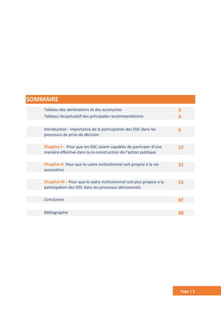 Page | 2
SOMMAIRE
Tableau des abréviations et des acronymes 3
Tableau récapitulatif des principales recommandations 4
Introduction : importance de la participation des OSC dans les
processus de prise de décision
6
Chapitre I - Pour que les OSC soient capables de participer d’une
manière effective dans la co-construction de l’action publique
12
Chapitre II- Pour que le cadre institutionnel soit propice à la vie
associative
32
Chapitre III – Pour que le cadre institutionnel soit plus propice à la
participation des OSC dans les processus décisionnels
53
Conclusion 87
Bibliographie 88
 