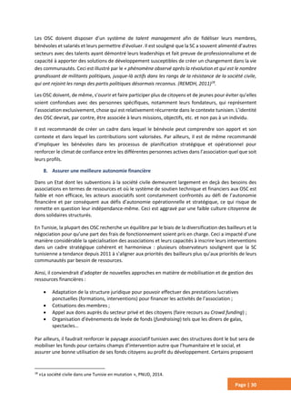 Page | 30
Les OSC doivent disposer d’un système de talent management afin de fidéliser leurs membres,
bénévoles et salariés et leurs permettre d’évoluer. Il est souligné que la SC a souvent alimenté d’autres
secteurs avec des talents ayant démontré leurs leaderships et fait preuve de professionnalisme et de
capacité à apporter des solutions de développement susceptibles de créer un changement dans la vie
des communautés. Ceci est illustré par le « phénomène observé après la révolution et qui est le nombre
grandissant de militants politiques, jusque-là actifs dans les rangs de la résistance de la société civile,
qui ont rejoint les rangs des partis politiques désormais reconnus. (REMDH, 2011)18
.
Les OSC doivent, de même, s’ouvrir et faire participer plus de citoyens et de jeunes pour éviter qu’elles
soient confondues avec des personnes spécifiques, notamment leurs fondateurs, qui représentent
l’association exclusivement, chose qui est relativement récurrente dans le contexte tunisien. L’identité
des OSC devrait, par contre, être associée à leurs missions, objectifs, etc. et non pas à un individu.
Il est recommandé de créer un cadre dans lequel le bénévole peut comprendre son apport et son
contexte et dans lequel les contributions sont valorisées. Par ailleurs, il est de même recommandé
d’impliquer les bénévoles dans les processus de planification stratégique et opérationnel pour
renforcer le climat de confiance entre les différentes personnes actives dans l’association quel que soit
leurs profils.
8. Assurer une meilleure autonomie financière
Dans un Etat dont les subventions à la société civile demeurent largement en deçà des besoins des
associations en termes de ressources et où le système de soutien technique et financiers aux OSC est
faible et non efficace, les acteurs associatifs sont constamment confrontés au défi de l’autonomie
financière et par conséquent aux défis d’autonomie opérationnelle et stratégique, ce qui risque de
remette en question leur indépendance-même. Ceci est aggravé par une faible culture citoyenne de
dons solidaires structurés.
En Tunisie, la plupart des OSC recherche un équilibre par le biais de la diversification des bailleurs et la
négociation pour qu’une part des frais de fonctionnement soient pris en charge. Ceci a impacté d’une
manière considérable la spécialisation des associations et leurs capacités à inscrire leurs interventions
dans un cadre stratégique cohérent et harmonieux : plusieurs observateurs soulignent que la SC
tunisienne a tendance depuis 2011 à s’aligner aux priorités des bailleurs plus qu’aux priorités de leurs
communautés par besoin de ressources.
Ainsi, il conviendrait d’adopter de nouvelles approches en matière de mobilisation et de gestion des
ressources financières :
 Adaptation de la structure juridique pour pouvoir effectuer des prestations lucratives
ponctuelles (formations, interventions) pour financer les activités de l’association ;
 Cotisations des membres ;
 Appel aux dons auprès du secteur privé et des citoyens (faire recours au Crowd funding) ;
 Organisation d’évènements de levée de fonds (fundraising) tels que les dîners de galas,
spectacles…
Par ailleurs, il faudrait renforcer le paysage associatif tunisien avec des structures dont le but sera de
mobiliser les fonds pour certains champs d’intervention autre que l’humanitaire et le social, et
assurer une bonne utilisation de ses fonds citoyens au profit du développement. Certains proposent
18
«La société civile dans une Tunisie en mutation », PNUD, 2014.
 