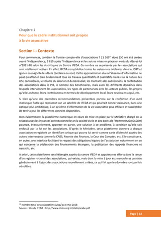 Page | 33
Chapitre 2
Pour que le cadre institutionnel soit propice
à la vie associative
Section I - Contexte
Pour commencer, combien la Tunisie compte-elle d’associations ? 21 36919
dont 250 ont été créées
avant l’indépendance, 9 619 après l’indépendance et les autres mises en place en vertu du décret-loi
n°2011-88 selon les statistiques du Centre IFEDA. Ce nombre ne représente pas les associations qui
sont réellement actives. En effet, IFEDA comptabilise toutes les naissances déclarées dans le JORT et
ignore en majorité les décès (déclarés ou non). Cette approximation due à l’absence d’information ne
peut qu’affecter bien évidemment tous les travaux quantitatifs et qualitatifs menés sur la nature des
OSC considérées, le volume du salariat et du bénévolat, les montants des subventions, la contribution
des associations dans le PIB, le nombre des bénéficiaires, mais aussi les différents domaines dans
lesquels interviennent les associations, les types de partenariats avec les acteurs publics, les projets
qu’elles mènent, leurs contributions en termes de développement local, leurs besoins en appui, etc.
Si bien qu’une des premières recommandations présentées portera sur la confection d’un outil
statistique fiable qui reposerait sur un satellite de IFEDA et qui pourrait donner naissance, dans une
optique plus ambitieuse, à un système d’information de la vie associative plus efficace et susceptible
de tenir à jour les différentes données disponibles.
Bien évidemment, la plateforme numérique en cours de mise en place par le Ministère chargé de la
relation avec les instances constitutionnelles et la société civile et des droits de l’Homme (MCRICSCDH)
pourrait, éventuellement, apporter en partie, une solution à ce problème, à condition qu’elle soit
endossé par la loi sur les associations. D’après le Ministère, cette plateforme donnera à chaque
association enregistrée un identifiant unique qui pourra lui servir comme carte d’identité auprès des
autres intervenants comme la CNSS, Recette des finances, la Cour des Comptes, etc. Elle constituera,
en outre, une interface facilitant le respect des obligations légales de l’association notamment en ce
qui concerne la déclaration des financements étrangers, la publication des rapports financiers et
narratifs, etc.
A priori, cette plateforme sera hébergée auprès du centre IFEDA et appuiera ses efforts dans la tenue
d’un registre national des associations, qui existe, mais dont la mise à jour est manuelle et consiste
généralement à l’ajout des associations nouvellement créées, ce qui fait que les données sont parfois
obsolètes.
19
Nombre total des associations jusqu’au 8 mai 2018
Source : Site de IFEDA - http://www.ifeda.org.tn/stats/arabe.pdf
 