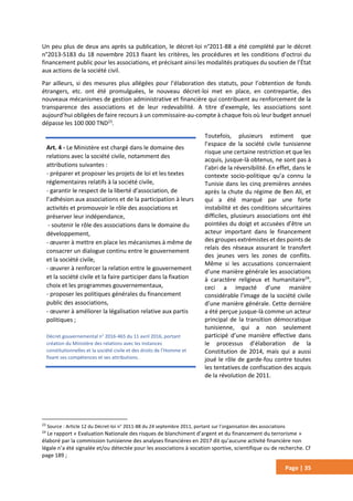 Page | 35
Un peu plus de deux ans après sa publication, le décret-loi n°2011-88 a été complété par le décret
n°2013-5183 du 18 novembre 2013 fixant les critères, les procédures et les conditions d’octroi du
financement public pour les associations, et précisant ainsi les modalités pratiques du soutien de l’État
aux actions de la société civil.
Par ailleurs, si des mesures plus allégées pour l’élaboration des statuts, pour l’obtention de fonds
étrangers, etc. ont été promulguées, le nouveau décret-loi met en place, en contrepartie, des
nouveaux mécanismes de gestion administrative et financière qui contribuent au renforcement de la
transparence des associations et de leur redevabilité. A titre d’exemple, les associations sont
aujourd’hui obligées de faire recours à un commissaire-au-compte à chaque fois où leur budget annuel
dépasse les 100 000 TND23
.
Toutefois, plusieurs estiment que
l’espace de la société civile tunisienne
risque une certaine restriction et que les
acquis, jusque-là obtenus, ne sont pas à
l’abri de la réversibilité. En effet, dans le
contexte socio-politique qu’a connu la
Tunisie dans les cinq premières années
après la chute du régime de Ben Ali, et
qui a été marqué par une forte
instabilité et des conditions sécuritaires
difficiles, plusieurs associations ont été
pointées du doigt et accusées d’être un
acteur important dans le financement
des groupes extrémistes et des points de
relais des réseaux assurant le transfert
des jeunes vers les zones de conflits.
Même si les accusations concernaient
d’une manière générale les associations
à caractère religieux et humanitaire24
,
ceci a impacté d’une manière
considérable l’image de la société civile
d’une manière générale. Cette dernière
a été perçue jusque-là comme un acteur
principal de la transition démocratique
tunisienne, qui a non seulement
participé d’une manière effective dans
le processus d’élaboration de la
Constitution de 2014, mais qui a aussi
joué le rôle de garde-fou contre toutes
les tentatives de confiscation des acquis
de la révolution de 2011.
23
Source : Article 12 du Décret-loi n° 2011-88 du 24 septembre 2011, portant sur l’organisation des associations
24
Le rapport « Evaluation Nationale des risques de blanchiment d’argent et du financement du terrorisme »
élaboré par la commission tunisienne des analyses financières en 2017 dit qu’aucune activité financière non
légale n’a été signalée et/ou détectée pour les associations à vocation sportive, scientifique ou de recherche. Cf
page 189 ;
Art. 4 - Le Ministère est chargé dans le domaine des
relations avec la société civile, notamment des
attributions suivantes :
- préparer et proposer les projets de loi et les textes
réglementaires relatifs à la société civile,
- garantir le respect de la liberté d’association, de
l’adhésion aux associations et de la participation à leurs
activités et promouvoir le rôle des associations et
préserver leur indépendance,
- soutenir le rôle des associations dans le domaine du
développement,
- œuvrer à mettre en place les mécanismes à même de
consacrer un dialogue continu entre le gouvernement
et la société civile,
- œuvrer à renforcer la relation entre le gouvernement
et la société civile et la faire participer dans la fixation
choix et les programmes gouvernementaux,
- proposer les politiques générales du financement
public des associations,
- œuvrer à améliorer la légalisation relative aux partis
politiques ;
Décret gouvernemental n° 2016-465 du 11 avril 2016, portant
création du Ministère des relations avec les instances
constitutionnelles et la société civile et des droits de l’Homme et
fixant ses compétences et ses attributions.
 