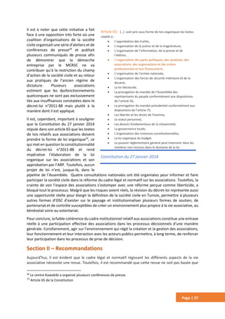 Page | 37
Il est à noter que cette initiative a fait
face à une opposition très forte où une
coalition d’organisations de la société
civile organisait une série d’ateliers et de
conférences de presse28
et publiait
plusieurs communiqués de presse afin
de démontrer que la démarche
entreprise par le MCRSC ne va
contribuer qu’à la restriction du champ
d’action de la société civile et au retour
aux pratiques de l’ancien régime de
dictature. Plusieurs associations
estiment que les dysfonctionnements
quelconques ne sont pas exclusivement
liés aux insuffisances constatées dans le
décret-loi n°2011-88 mais plutôt à la
manière dont il est appliqué.
Il est, cependant, important à souligner
que la Constitution du 27 janvier 2014
stipule dans son article 65 que les textes
de lois relatifs aux associations doivent
prendre la forme de loi organique29
, ce
qui met en question la constitutionnalité
du décret-loi n°2011-88 et rend
impérative l’élaboration de la loi
organique sur les associations et son
approbation par l’ARP. Toutefois, aucun
projet de loi n’est, jusque-là, dans le
pipeline de l’Assemblée. Quatre consultations nationales ont été organisées pour informer et faire
participer la société civile dans la réforme du cadre légal et normatif sur les associations. Toutefois, la
crainte de voir l’espace des associations s’estomper avec une réforme perçue comme liberticide, a
bloqué tout le processus. Malgré que les risques soient réels, la révision du décret-loi représente aussi
une opportunité réelle pour élargir la définition de la société civile en Tunisie, permettre à plusieurs
autres formes d’OSC d’exister sur le paysage et institutionnaliser plusieurs formes de soutien, de
partenariat et de contrôle susceptibles de créer un environnement plus propice à la vie associative, au
bénévolat voire au volontariat.
Pour conclure, la faible cohérence du cadre institutionnel relatif aux associations constitue une entrave
réelle à une participation effective des associations dans les processus décisionnels d’une manière
générale. Corollairement, agir sur l’environnement qui régit la création et la gestion des associations,
leur fonctionnement et leur interaction avec les acteurs publics permettra, à long terme, de renforcer
leur participation dans les processus de prise de décision.
Section II – Recommandations
Aujourd’hui, il est évident que le cadre légal et normatif régissant les différents aspects de la vie
associative nécessite une revue. Toutefois, il est recommandé que cette revue ne soit pas basée que
28
Le centre Kawakibi a organisé plusieurs conférences de presse.
29
Article 65 de la Constitution
Article 65: […] sont pris sous forme de lois organiques les textes
relatifs à :
 L'approbation des traités,
 L’organisation de la justice et de la magistrature,
 L’organisation de l’information, de la presse et de
l’édition,
 L’organisation des partis politiques, des syndicats, des
associations, des organisations et des ordres
professionnels et leur financement,
 L’organisation de l’armée nationale,
 L’organisation des forces de sécurité intérieure et de la
douane,
 La loi électorale,
 La prorogation du mandat de l’Assemblée des
représentants du peuple conformément aux dispositions
de l’article 56,
 La prorogation du mandat présidentiel conformément aux
dispositions de l’article 75,
 Les libertés et les droits de l’homme,
 Le statut personnel,
 Les devoirs fondamentaux de la citoyenneté,
 La gouvernance locale,
 L'organisation des instances constitutionnelles,
 La loi organique du budget.
 Le pouvoir réglementaire général peut intervenir dans les
matières non incluses dans le domaine de la loi.
Constitution du 27 janvier 2014
 
