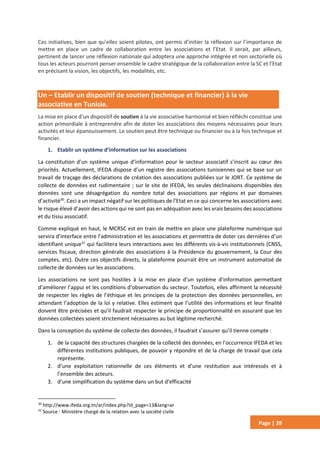Page | 39
Ces initiatives, bien que qu’elles soient pilotes, ont permis d’initier la réflexion sur l’importance de
mettre en place un cadre de collaboration entre les associations et l’Etat. Il serait, par ailleurs,
pertinent de lancer une réflexion nationale qui adoptera une approche intégrée et non sectorielle où
tous les acteurs pourront penser ensemble le cadre stratégique de la collaboration entre la SC et l’Etat
en précisant la vision, les objectifs, les modalités, etc.
Un – Etablir un dispositif de soutien (technique et financier) à la vie
associative en Tunisie.
La mise en place d’un dispositif de soutien à la vie associative harmonisé et bien réfléchi constitue une
action primordiale à entreprendre afin de doter les associations des moyens nécessaires pour leurs
activités et leur épanouissement. Le soutien peut être technique ou financier ou à la fois technique et
financier.
1. Etablir un système d’information sur les associations
La constitution d’un système unique d’information pour le secteur associatif s’inscrit au cœur des
priorités. Actuellement, IFEDA dispose d’un registre des associations tunisiennes qui se base sur un
travail de traçage des déclarations de création des associations publiées sur le JORT. Ce système de
collecte de données est rudimentaire ; sur le site de IFEDA, les seules déclinaisons disponibles des
données sont une désagrégation du nombre total des associations par régions et par domaines
d’activité30
. Ceci a un impact négatif sur les politiques de l’Etat en ce qui concerne les associations avec
le risque élevé d’avoir des actions qui ne sont pas en adéquation avec les vrais besoins des associations
et du tissu associatif.
Comme expliqué en haut, le MCRSC est en train de mettre en place une plateforme numérique qui
servira d’interface entre l’administration et les associations et permettra de doter ces dernières d’un
identifiant unique31
qui facilitera leurs interactions avec les différents vis-à-vis institutionnels (CNSS,
services fiscaux, direction générale des associations à la Présidence du gouvernement, la Cour des
comptes, etc). Outre ces objectifs directs, la plateforme pourrait être un instrument automatisé de
collecte de données sur les associations.
Les associations ne sont pas hostiles à la mise en place d’un système d’information permettant
d’améliorer l’appui et les conditions d’observation du secteur. Toutefois, elles affirment la nécessité
de respecter les règles de l’éthique et les principes de la protection des données personnelles, en
attendant l’adoption de la loi y relative. Elles estiment que l’utilité des informations et leur finalité
doivent être précisées et qu’il faudrait respecter le principe de proportionnalité en assurant que les
données collectées soient strictement nécessaires au but légitime recherché.
Dans la conception du système de collecte des données, il faudrait s’assurer qu’il tienne compte :
1. de la capacité des structures chargées de la collecté des données, en l’occurrence IFEDA et les
différentes institutions publiques, de pouvoir y répondre et de la charge de travail que cela
représente.
2. d’une exploitation rationnelle de ces éléments et d’une restitution aux intéressés et à
l’ensemble des acteurs.
3. d’une simplification du système dans un but d’efficacité
30
http://www.ifeda.org.tn/ar/index.php?id_page=13&lang=ar
31
Source : Ministère chargé de la relation avec la société civile
 
