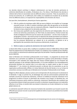 Page | 40
Les données doivent contribuer à élaborer collectivement une base de données pertinente et
cohérente (identification de variables, d’indicateurs etc.). Par ailleurs, l’identification des données à
collecter doit se faire en concertation avec les différents acteurs concernés : l’Etat, les associations, les
services de recherche, etc. en définissant, dès le début, les modalités de circulation de ces données
entre les différents acteurs, en respectant les responsabilités et les fonctions de chacun.
Ceci peut être, éventuellement, alimenté par d’autres approches :
1. Celle du système de statistique public (INS) qui pourra élaborer une enquête sur le paysage
associatif tunisien. En effet, le système statistique public offre des garanties sur les données
individuelles et sur la rigueur dans les traitements effectués. L’objectif est de mieux connaître
les besoins et pas uniquement les demandes exprimées.
2. Des travaux plus qualitatifs avec des organismes de recherche sont indispensables. Ainsi, les
centres de recherches universitaires, les Think Tanks, les observatoires, l’Institut tunisien des
études stratégiques (ITES) ainsi que les maisons des associations – une fois mises en place (cf.
paragraphes suivants) – pourraient enrichir le répertoire des études permettant une meilleure
compréhension du paysage associatif en Tunisie et des dynamiques qui le régissent et informer
tous les processus décisionnels qui relèvent de la vie associative, en général et de la
participation des associations dans les processus décisionnels, en particulier.
2. Mettre en place un système de volontariat et de travail civil efficace
Le Décret 2011-98 du 11 janvier 2011, modifiant et complétant le décret n°2009-349 du 9 février 2009
fixant les programmes du Fonds National de l'Emploi, les conditions et les modalités de leur bénéfice,
a mis en place un mécanisme de volontariat ayant pour but de faciliter l’insertion professsionnelle des
jeunes diplomés.
Selon le Ministère de la formation professionnelle et de l’emploi, « le programme du Service Civil
Volontaire vise à permettre aux diplômés de l’enseignement supérieur primo-demandeurs d’emploi,
d’accomplir à titre volontaire des stages dans des travaux d’intérêt général en vue d’acquérir des
capacités pratiques et des attitudes professionnelles, et à les faire bénéficier d’un accompagnement
personnalisé facilitant leur insertion dans la vie active dans un emploi salarié ou dans un travail
indépendant »32
. Ces missions de volontariat peuvent se dérouler dans les associations ou par les
organisations professionnelles affiliées à la Caisse Nationale de Sécurité Sociale, et ce sur la base de
conventions conclues à cet effet avec le Ministère de la Formation Professionnelle et de l’Emploi.
Malgré les efforts déployés, plusieurs actions sont à entreprendre afin de promouvoir le volontariat et
le bénévolat. Il s’agit, en premier lieu, de développer des outils de communications présentant des
exemples concrets de réussite des volontaires, renforcer la visibilité du travail des volontaires et du
programme lui-même et assurer la valorisation des résultats et de l’impact. En deuxième lieu, une
clarification de plusieurs points relatifs au volontariat, notamment l’identification des conditions que
les associations doivent remplir pour pouvoir accueillir un volontaire, les garanties pour son implication
effective et non fictive, la manière dont sera évalué le mécanisme sur le plan individuel et sur le plan
global national, etc.
Le volontariat associatif renforce les ressources humaines des associations qui trouvent souvent des
difficultés pour pouvoir recruter un personnel capable de mettre en œuvre ses activités d’une manière
professionnelle.
32
http://www.emploi.gov.tn/fr/emploi/programmes-de-lemploi/programme-du-service-civil-volontaire/
 