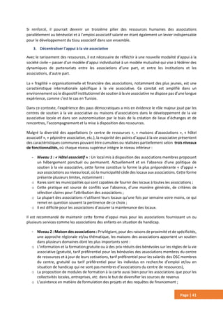 Page | 41
Si renforcé, il pourrait devenir un troisième pilier des ressources humaines des associations
parallèlement au bénévolat et à l’emploi associatif salarié en étant également un levier indispensable
pour le développement du tissu associatif dans son ensemble.
3. Décentraliser l’appui à la vie associative
Avec le tarissement des ressources, il est nécessaire de réfléchir à une nouvelle modalité d’appui à la
société civile – passer d’un modèle d’appui individualisé à un modèle mutualisé qui vise à fédérer des
dynamiques de partenariats entre les associations d’une part, et entre les institutions et les
associations, d’autre part.
La « fragilité » organisationnelle et financière des associations, notamment des plus jeunes, est une
caractéristique internationale spécifique à la vie associative. Ce constat est amplifié dans un
environnement où le dispositif institutionnel de soutien à la vie associative ne dispose pas d’une longue
expérience, comme c’est le cas en Tunisie.
Dans ce contexte, l’expérience des pays démocratiques a mis en évidence le rôle majeur joué par les
centres de soutien à la vie associative ou maisons d’associations dans le développement de la vie
associative locale et dans son autonomisation par le biais de la création de lieux d’échanges et de
rencontres, l’accompagnement et la mise à disposition des ressources.
Malgré la diversité des appellations (« centre de ressources », « maisons d’associations », « hôtel
associatif », « pépinière associative, etc.), la majorité des points d’appui à la vie associative présentent
des caractéristiques communes pouvant être cumulées ou réalisées partiellement selon trois niveaux
de fonctionnalités, où chaque niveau supérieur intègre le niveau inférieur :
- Niveau 1 : « Hôtel associatif » : Un local mis à disposition des associations membres proposant
un hébergement ponctuel ou permanent. Actuellement et en l’absence d’une politique de
soutien à la vie associative, cette forme constitue la forme la plus prépondérante « d’appui »
aux associations au niveau local, où la municipalité cède des locaux aux associations. Cette forme
présente plusieurs limites, notamment :
o Rares sont les municipalités qui sont capables de fournir des locaux à toutes les associations ;
o Cette pratique est source de conflits vue l’absence, d’une manière générale, de critères de
sélection claires pour l’attribution des associations ;
o La plupart des associations n’utilisent leurs locaux qu’une fois par semaine voire moins, ce qui
remet en question souvent la pertinence de ce choix ;
o Il est difficile pour les associations d’assurer la maintenance des locaux.
Il est recommandé de maintenir cette forme d’appui mais pour les associations fournissant un ou
plusieurs services comme les associations des enfants en situation de handicap.
- Niveau 2 : Maison des associations : Privilégiant, pour des raisons de proximité et de spécificités,
une approche régionale et/ou thématique, les maisons des associations apportent un soutien
dans plusieurs domaines dont les plus importants sont :
o L’information et la formation gratuite ou à des prix réduits des bénévoles sur les règles de la vie
associative (gratuité, tarif préférentiel pour les bénévoles des associations membres du centre
de ressources et à jour de leurs cotisations, tarif préférentiel pour les salariés des OSC membres
du centre, gratuité ou tarif préférentiel pour les individus en recherche d’emploi et/ou en
situation de handicap qui ne sont pas membres d’associations du centre de ressources),
o La proposition de modules de formation à la carte aussi bien pour les associations que pour les
collectivités locales, entreprises, etc. dans le but de diversifier les sources de revenus
o L’assistance en matière de formulation des projets et des requêtes de financement ;
 