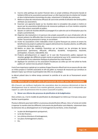 Page | 44
6- Inscrire cette politique de soutien financier dans un projet ambitieux d’Economie Sociale et
Solidaire (ESS) où les associations puissent jouer un rôle important dans la création de l’emploi
et dans la dynamisation économique du pays, notamment à l’échelle des communes.
7- Mettre en place des mécanismes efficaces de suivi et de contrôle d’utilisation des fonds publics
attribués aux associations.
8- Favoriser une approche basée sur les résultats dans la conception des projets à mettre en
œuvre par les associations bénéficiaires de ressources publiques ou d’une manière conjointe
entre deux acteurs associatifs et publics.
9- Ajouter un cadre de résultats détaillé accompagné d’un cadre de suivi et d’évaluation pour les
projets susmentionnés.
10- Organiser des évaluations à mi-parcours des projets associatifs en cours d’exécution afin de
pouvoir prévenir les difficultés liées à la mise en œuvre et prendre des mesures correctives ou
résilier l’accord de partenariat à temps, le cas échéant.
11- Inciter les associations à être redevables envers la partie finançant ses actions et envers les
bénéficiaires du projet en publiant les rapports démontrant les résultats atteints, les difficultés
rencontrées, les leçons apprises, etc.
12- Mettre en place des modalités financières qui se basent sur les principes de bonne
gouvernance (pertinence, efficacité, efficience, durabilité, transparence, réactivité,
participation, inclusion, redevabilité, etc).
13- Produire périodiquement un rapport sur le suivi des financements publics exposant les
résultats agrégés des différents projets menés en partenariat avec la SC, notamment ceux qui
ont bénéficié d’une subvention étatique et présentant leur état financier.
14- Appliquer les sanctions sur les associations fraudeuses où celles qui ont mal utilisé les fonds
publics (cf. section trois du présent chapitre).
Il est d’une importance capitale qu’un système d’appui financier effectif soit mis en œuvre afin de créer
un milieu propice à l’activité associative et afin de pallier au manque de ressources qui constitue un
obstacle majeur qui entrave la participation des OSC à la vie publique.
Le décret prévoit dans le même temps comment le contrôle et le suivi de ce financement seront
assurés.
Deux- Mettre en place un cadre de partenariat durable avec les associations
Afin d’assurer une meilleure implication des associations dans les processus décisionnels et dans le
développement local et national d’une manière générale, plusieurs actions sont à entreprendre par
rapport au cadre de partenariat entre les acteurs associatifs et publics.
5. Mener une réforme des processus de planification et de budgétisation
Dans certains cas, c’est le modèle de planification du développent lui-même qui n’est pas conçu pour
faciliter la participation.
Plusieurs éléments pourraient définir un processus de planification efficace. Ainsi, la Tunisie est invitée
à repenser la manière dont les différents instruments de planification sont élaborés, notamment dans
les domaines liés au développement et à l’aménagement du territoire, à titre d’exemple :
• Le plan de développement quinquennal ;
• La loi des finances ;
• Les schémas directeurs d’aménagement,
• Les plans d’aménagement urbains ;
• Etc.
 