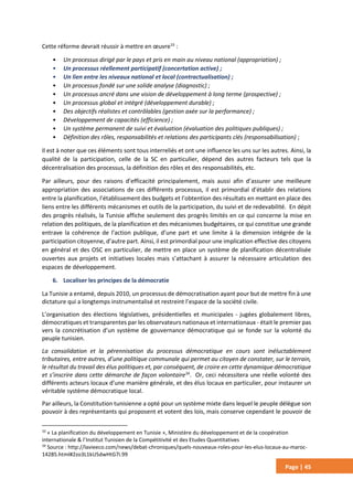 Page | 45
Cette réforme devrait réussir à mettre en œuvre33
:
• Un processus dirigé par le pays et pris en main au niveau national (appropriation) ;
• Un processus réellement participatif (concertation active) ;
• Un lien entre les niveaux national et local (contractualisation) ;
• Un processus fondé sur une solide analyse (diagnostic) ;
• Un processus ancré dans une vision de développement à long terme (prospective) ;
• Un processus global et intégré (développement durable) ;
• Des objectifs réalistes et contrôlables (gestion axée sur la performance) ;
• Développement de capacités (efficience) ;
• Un système permanent de suivi et évaluation (évaluation des politiques publiques) ;
• Définition des rôles, responsabilités et relations des participants clés (responsabilisation) ;
Il est à noter que ces éléments sont tous interreliés et ont une influence les uns sur les autres. Ainsi, la
qualité de la participation, celle de la SC en particulier, dépend des autres facteurs tels que la
décentralisation des processus, la définition des rôles et des responsabilités, etc.
Par ailleurs, pour des raisons d’efficacité principalement, mais aussi afin d’assurer une meilleure
appropriation des associations de ces différents processus, il est primordial d’établir des relations
entre la planification, l’établissement des budgets et l’obtention des résultats en mettant en place des
liens entre les différents mécanismes et outils de la participation, du suivi et de redevabilité. En dépit
des progrès réalisés, la Tunisie affiche seulement des progrès limités en ce qui concerne la mise en
relation des politiques, de la planification et des mécanismes budgétaires, ce qui constitue une grande
entrave la cohérence de l’action publique, d’une part et une limite à la dimension intégrée de la
participation citoyenne, d’autre part. Ainsi, il est primordial pour une implication effective des citoyens
en général et des OSC en particulier, de mettre en place un système de planification décentralisée
ouvertes aux projets et initiatives locales mais s’attachant à assurer la nécessaire articulation des
espaces de développement.
6. Localiser les principes de la démocratie
La Tunisie a entamé, depuis 2010, un processus de démocratisation ayant pour but de mettre fin à une
dictature qui a longtemps instrumentalisé et restreint l’espace de la société civile.
L’organisation des élections législatives, présidentielles et municipales - jugées globalement libres,
démocratiques et transparentes par les observateurs nationaux et internationaux - était le premier pas
vers la concrétisation d’un système de gouvernance démocratique qui se fonde sur la volonté du
peuple tunisien.
La consolidation et la pérennisation du processus démocratique en cours sont inéluctablement
tributaires, entre autres, d’une politique communale qui permet au citoyen de constater, sur le terrain,
le résultat du travail des élus politiques et, par conséquent, de croire en cette dynamique démocratique
et s’inscrire dans cette démarche de façon volontaire34
. Or, ceci nécessitera une réelle volonté des
différents acteurs locaux d’une manière générale, et des élus locaux en particulier, pour instaurer un
véritable système démocratique local.
Par ailleurs, la Constitution tunisienne a opté pour un système mixte dans lequel le peuple délègue son
pouvoir à des représentants qui proposent et votent des lois, mais conserve cependant le pouvoir de
33
« La planification du développement en Tunisie », Ministère du développement et de la coopération
internationale & l’Institut Tunisien de la Compétitivité et des Etudes Quantitatives
34
Source : http://lavieeco.com/news/debat-chroniques/quels-nouveaux-roles-pour-les-elus-locaux-au-maroc-
14285.html#2zo3L1kU5dwHtG7i.99
 