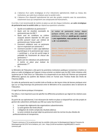 Page | 48
a) L’absence d’un cadre stratégique et d’un mécanisme opérationnel, établi au niveau des
institutions, qui cadre leurs relations avec la société civile ;
b) L’absence d’un dispositif opérationnel de suivi des projets conjoints avec les associations,
notamment ceux qui comportent une composante de financement ;
A ce titre, il est recommandé de mettre en place au sein de chaque institution, un cadre stratégique
de partenariat avec la société civile qui répond aux questions suivantes :
• Quelle est la définition du partenariat ?
• Quels sont les résultats escomptés du
partenariat avec les OSC ?
• Quels sont les conditions ou critères
auxquels doivent répondre les OSC pour
qu’elles puissent nouer une relation de
partenariat avec l’acteur public ?
• Comment collaborer avec un partenaire
tout en respectant son autonomie ?
• Comment concilier l’« aide » (par définition
asymétrique) et le partenariat (par nature
« symétrique », et qui de sucroît exige le
préalable de l’autonomie de chacun des
partenaires ?
• Quels sont les indicateurs de performance
à mettre en place pour évaluer les
partenariats ?38
• Etc.
Le Ministère de l’Education a été parmi les premières institutions publiques tunisiennes à mettre en
place un cadre stratégique qui l’appuie à mieux orienter sa relation avec les OSC. Cette initiative a été
soutenue par le Task Force sur l’éducation à la citoyenneté et aux droits de l’Homme qui comprend
différentes agences du système des Nations Unies en Tunisie avec l’Institut Arabe des Droits de
l’Homme (IADH).
Ce cadre de partenariat avec la société civile se fonde sur des leçons tirées de bonnes pratiques ainsi
que sur un long historique de partenariat entre le Ministère et les associations dans le domaine de
l’éducation.
Il s’agit d’une bonne pratique à transposer.
Par ailleurs, il est important aussi de spécifier les différentes procédures qui régiront les relations avec
les OSC.
Du point de vue opérationnel, il est nécessaire de mettre en place un dispositif de suivi des projets et
gestion des subventions attribuées aux OSC qui a pour but d’assurer :
1. Le respect des règlements des organisations subventionnaires
2. La saine gestion des fonds alloués
3. L'obligation de rendre compte des résultats obtenus
4. La saine conduite du projet objet du partenariat selon les normes les plus élevées de
professionnalisme et transparence.
38
Savoirs communs n°11 Le partenariat avec les sociétés civiles pour le développement Agence Française de
Développement & CCFD-Terre Solidaire, p11. Lien : https://ccfd-terresolidaire.org/IMG/pdf/11-savoirs-
communs.pdf
La notion de partenariat évolue, depuis
quelques années, vers celle, plus globale et
ambitieuse, d’alliance : plutôt que de « soutenir
» une organisation, nous parlons de « co-agir
», de « co-construire ».
Source : Savoirs communs n°11 Le partenariat
avec les sociétés civiles pour le développement
Agence Française de Développement & CCFD-
Terre Solidaire, p11
 