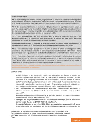 Page | 50
Quelques faits :
• L’étude intitulée « Le financement public des associations en Tunisie » publiée par
l’International Center for Non-profit Law (ICNL) et Al Kawakibi Democracy Transition Center en
décembre 2014, souligne que seulement 500 associations sur 17 000 ont informé les services
de la Présidence du Gouvernement (Unité de suivi) sur leurs états financiers, notamment par
rapport à la réception d’un financement étranger ; 20 associations seulement ont publié ces
informations dans les journaux comme le décret-loi sur les associations le stipule.
• Ceci a poussé l’Ordre des Experts Comptables de Tunisie à tirer la sonnette d’alarme sur la
situation manifeste de délabrement de la communication financière dans le secteur
associatif39
.
• Le respect de l’obligation d’information de la Cours des Comptes des financements publics
reste limité avec environ 500 cas à fin août 201440
,
• Le respect de l’obligation de faire recours à un commissaire au compte pour les associations
dont le budget dépasse les 100 000 TND reste insuffisant41
.
• 6 ans après l’adoption du décret-loi n° 2011-88 portant organisation des associations, la norme
comptable relative aux associations, aux partis politiques et aux autres organismes sans but
39
Communiqué de presse de l’Ordre des Experts Comptables de Tunisie de septembre 2013.
40
La Gouvernance associative en Tunisie, Association Tunisienne de la Gouvernance, 2014. Lien :
http://www.businessnews.com.tn/bnpdf/Gouvernancedes%20associationsTunisiennes.pdf
41
Idem
Titre V - Suivi et contrôle
Art. 19 - L'organisme public concerné transmet, obligatoirement, au ministère de tutelle, le secrétariat général
du gouvernement, le ministère des Finances et la Cour des comptes, un rapport annuel comportant le volume
et les aspects du financement public octroyé à chaque association et une liste des associations bénéficiaires.
Art. 20 - Les associations bénéficiaires du financement public, dans le cadre de l'appel à candidatures ou dans le
cadre d'un accord de partenariat transmettent, obligatoirement, à l'organisme public concerné et au ministère
des Finances un rapport annuel sur l'emploi des fonds publics octroyés et l'état de progression de réalisation
des projets au titre desquels elles ont bénéficié du financement public.
Art. 21 - Outre les obligations prévues par le décret-loi n° 2011-88 susvisé, et notamment son article 44, les
associations bénéficiaires du financement public sont soumises au contrôle sur place par les agents des
inspections et des services techniques relevant du ministère de tutelle.
Elles sont également soumises au contrôle et à l’inspection des corps de contrôle général conformément à la
réglementation en vigueur, et ce, concernant les aspects de gestion de financement public octroyé.
Art. 22 - L'association n’ayant pas respecté tout ou en partie les termes du contrat envers l'organisme public
concerné, est tenue de restituer la totalité ou le restant du montant du financement public obtenu à moins
qu'elle n’ai procédé à la régularisation de sa situation dans les trois mois suivant la date de sa mise en demeure.
Art. 23 - L'association n’ayant pas respecté les termes du contrat relatifs à la réalisation de projets au titre
desquels elle a bénéficié du financement public ou qui n'a pas transmis les rapports périodiques mentionnés à
l'article 20 du présent décret, ne peut bénéficier de nouveau d’un financement public, et ce, jusqu'à la
régularisation de sa situation conformément aux dispositions du présent décret.
Extrait du Décret n° 2013-5183 du 18 novembre 2013, fixant les critères, les procédures et les conditions d'octroi
du financement public pour les associations.
 