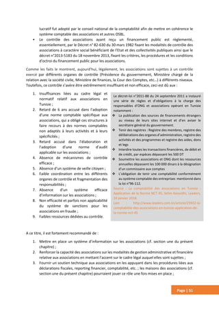 Page | 51
lucratif fut adopté par le conseil national de la comptabilité afin de mettre en cohérence le
système comptable des associations et autres OSBL.
• Le contrôle des associations ayant reçu un financement public est règlementé,
essentiellement, par le Décret n° 82-630 du 30 mars 1982 fixant les modalités de contrôle des
associations à caractère social bénéficiant de l’Etat et des collectivités publiques ainsi que le
décret n°2013-5183 du 18 novembre 2013, fixant les critères, les procédures et les conditions
d'octroi du financement public pour les associations.
Comme les faits le montrent, aujourd’hui, légalement, les associations sont sujettes à un contrôle
exercé par différents organes de contrôle (Présidence du gouvernement, Ministère chargé de la
relation avec la société civile, Ministère de finances, la Cour des Comptes, etc…) à différents niveaux.
Toutefois, ce contrôle s’avère être extrêmement insuffisant et non efficace, ceci est dû aux :
1. Insuffisances liées au cadre légal et
normatif relatif aux associations en
Tunisie ;
2. Retard de 6 ans accusé dans l’adoption
d’une norme comptable spécifique aux
associations, qui a obligé ces structures à
faire recours à des normes comptables
non adaptés à leurs activités et à leurs
spécificités ;
3. Retard accusé dans l’élaboration et
l’adoption d’une norme d’audit
applicable sur les associations ;
4. Absence de mécanismes de contrôle
efficace ;
5. Absence d’un système de veille citoyen ;
6. Faible coordination entre les différents
organes de contrôle et fragmentation des
responsabilités ;
7. Absence d’un système efficace
d’information sur les associations ;
8. Non efficacité et parfois non applicabilité
du système de sanctions pour les
associations en fraude ;
9. Faibles ressources dédiées au contrôle.
A ce titre, il est fortement recommandé de :
1. Mettre en place un système d’information sur les associations (cf. section une du présent
chapitre) ;
2. Renforcer la capacité des associations sur les modalités de gestion administrative et financière
relative aux associations en mettant l’accent sur le cadre légal auquel elles sont sujettes ;
3. Fournir un soutien technique aux associations en les appuyant dans les procédures liées aux
déclarations fiscales, reporting financier, comptabilité, etc. ; les maisons des associations (cf.
section une du présent chapitre) pourraient jouer ce rôle une fois mises en place ;
Le décret-loi n°2011-88 du 24 septembre 2011 a instauré
une série de règles et d’obligations à la charge des
responsables d’ONG et associations opérant en Tunisie
notamment :
 La publication des sources de financements étrangers
au niveau de leurs sites internet et d’en aviser le
secrétaire général du gouvernement.
 Tenir des registres : Registre des membres, registre des
délibérations des organes d’administration, registre des
activités et des programmes et registre des aides, dons
et legs
 Interdire toutes les transactions financières, de débit et
de crédit, par espèces dépassant les 500 DT
 Soumettre les associations et ONG dont les ressources
annuelles dépassent les 100 000 dinars à la désignation
d’un commissaire aux comptes
 L’obligation de tenir une comptabilité conformément
au système comptable des entreprises mentionné dans
la loi n°96-112.
Source : La comptabilité des associations en Tunisie :
Application de la Norme NCT 45, Selim Keouidhi, Leaders,
24 janvier 2018.
Lien : http://www.leaders.com.tn/article/23932-la-
comptabilite-des-associations-en-tunisie-application-de-
la-norme-nct-45
 