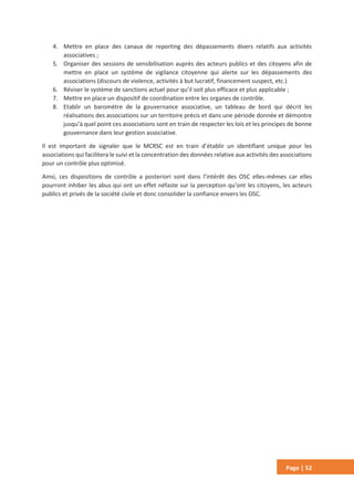 Page | 52
4. Mettre en place des canaux de reporting des dépassements divers relatifs aux activités
associatives ;
5. Organiser des sessions de sensibilisation auprès des acteurs publics et des citoyens afin de
mettre en place un système de vigilance citoyenne qui alerte sur les dépassements des
associations (discours de violence, activités à but lucratif, financement suspect, etc.)
6. Réviser le système de sanctions actuel pour qu’il soit plus efficace et plus applicable ;
7. Mettre en place un dispositif de coordination entre les organes de contrôle.
8. Etablir un baromètre de la gouvernance associative, un tableau de bord qui décrit les
réalisations des associations sur un territoire précis et dans une période donnée et démontre
jusqu’à quel point ces associations sont en train de respecter les lois et les principes de bonne
gouvernance dans leur gestion associative.
Il est important de signaler que le MCRSC est en train d’établir un identifiant unique pour les
associations qui facilitera le suivi et la concentration des données relative aux activités des associations
pour un contrôle plus optimisé.
Ainsi, ces dispositions de contrôle a posteriori sont dans l’intérêt des OSC elles-mêmes car elles
pourront inhiber les abus qui ont un effet néfaste sur la perception qu’ont les citoyens, les acteurs
publics et privés de la société civile et donc consolider la confiance envers les OSC.
 