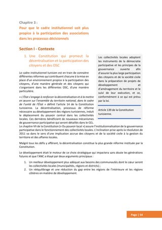 Page | 54
Chapitre 3 :
Pour que le cadre institutionnel soit plus
propice à la participation des associations
dans les processus décisionnels
Section I - Contexte
1. Une Constitution qui promeut la
décentralisation et la participation des
citoyens et des OSC
Le cadre institutionnel tunisien est en train de connaitre
différentes réformes qui contribuent chacune à la mise en
place d’un environnement propice à la participation des
citoyens, d’une manière générale et des citoyens qui
s’organisent dans les différentes OSC, d’une manière
particulière.
« L’État s’engage à renforcer la décentralisation et à la mettre
en œuvre sur l’ensemble du territoire national, dans le cadre
de l’unité de l’État » définit l’article 14 de la Constitution
tunisienne. La décentralisation, processus de réforme
nécessaire au développement des régions tunisiennes, induit
le déplacement du pouvoir central dans les collectivités
locales. Ces dernières bénéficient de nouveaux mécanismes
de gouvernance participative qui seront détaillés dans le CCL.
Le chapitre VII de la Constitution (« Du pouvoir local ») assure l’institutionnalisation de la gouvernance
participative dans le fonctionnement des collectivités locales. L’inclination prise après la révolution de
2011 va dans le sens d’une implication accrue des citoyens et de la société civile à la gestion du
territoire et des affaires locales.
Malgré tous les défis y afférant, la décentralisation constitue la plus grande réforme instituée par la
Constitution.
Le développement était le moteur de ce choix stratégique qui impactera sans doute les générations
futures et que l’ANC a étayé par deux arguments principaux :
1. Un meilleur développement plus adéquat aux besoins des communautés dont le cœur seront
les collectivités locales (municipalités, régions et districts) ;
2. Un rééquilibrage et une réduction du gap entre les régions de l’intérieure et les régions
côtières en matière de développement.
Les collectivités locales adoptent
les instruments de la démocratie
participative et les principes de la
gouvernance ouverte afin
d’assurer la plus large participation
des citoyens et de la société civile
dans la préparation de projets de
développement et
d’aménagement du territoire et le
suivi de leur exécution, et ce,
conformément à ce qui est prévu
par la loi.
Article 139 de la Constitution
tunisienne.
 