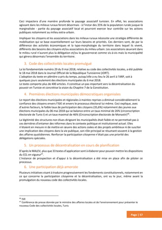 Page | 57
Ceci impactera d’une manière profonde le paysage associatif tunisien. En effet, les associations
agissant dans les milieux ruraux feront désormais - à l’instar des 35% de la population rurale jusque-là
marginalisée - partie du paysage associatif local et pourront exercer leur contrôle sur les actions
publiques notamment au milieu extra-urbain.
Impliquer les citoyens et les associations dans les milieux ruraux nécessite une stratégie différente de
mobilisation qui se base essentiellement sur leurs besoins et priorités. Ces derniers sont, de par la
différence des activités économiques et la typo-morphologie du territoire dans lequel ils vivent,
différents des besoins des citoyens et/ou associations du milieu urbain. Les associations œuvrant dans
le milieu rural n’auront plus la délégation et/ou le gouvernorat comme vis-à-vis mais la municipalité
qui gèrera désormais l’ensemble du territoire.
3. Code des collectivités locales promulgué
La loi fondamentale numéro 29 du 9 mai 2018, relative au code des collectivités locales, a été publiée
le 18 mai 2018 dans le Journal Officiel de la République Tunisienne (JORT).
L’adoption du texte en plénière a pris du temps, puisqu’elle a eu lieu le 26 avril à l’ARP, soit à
quelques jours seulement des élections municipales du 6 mai 2018.
Le texte comporte plus de 400 articles. Il constitue un pas important vers la décentralisation du
pouvoir en Tunisie et concrétise la vision du Chapitre 7 de la Constitution.
4. Premières élections municipales démocratiques organisées
Le report des élections municipales et régionales à maintes reprises a diminué considérablement la
confiance des citoyens envers l’ISIE et envers le processus électoral lui-même. Ceci explique, avec
d’autres facteurs, le faible taux de participation des citoyens (35,6%) notamment des jeunes aux
élections municipales du 06 mai 2018 qui se balance entre un taux minimal de 26% (circonscription
électorale de Tunis I) et un taux maximal de 46% (Circonscription électorale de Monastir)46
.
La légitimité des structures non élues dirigeant les municipalités était faible et ne permettait pas à
ces dernières d’entamer des réformes dans le contexte politique et institutionnel actuel. Elles
n’étaient en mesure ni de mettre en œuvre des actions osées et des projets ambitieux ni de susciter
une implication des citoyens dans la vie publique, son rôle principal se résumant souvent à la gestion
des affaires quotidiennes. Renforcer la participation citoyenne n’était pas une priorité des
délégations spéciales.
5. Un processus de décentralisation en cours de planification
D’après le MALEV, plus que 33 textes d’application sont à élaborer pour pouvoir mettre les dispositions
du CCL en vigueur47
.
L’instance de prospection et d’appui à la décentralisation a été mise en place afin de piloter ce
processus.
6. Une participation déjà amorcée
Plusieurs initiatives visant à traduire progressivement les fondements constitutionnels, notamment en
ce qui concerne la participation citoyenne et la décentralisation, ont vu le jour, même avant la
promulgation du nouveau code des collectivités locales.
46
ISIE
47
Conférence de presse donnée par le ministre des affaires locales et de l’environnement pour présenter le
nouveau Code des collectivités locales, Tunis
 