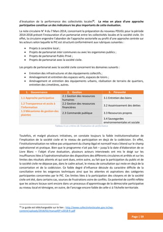 Page | 59
d’évaluation de la performance des collectivités locales50
. La mise en place d’une approche
participative constitue un des indicateurs les plus importants de cette évaluation.
La note circulaire N° 4 du 7 Mars 2014, concernant la préparation du nouveau PDUGL pour la période
2014-2018 prévoit l’instauration d’un partenariat entre les collectivités locales et la société civile. En
effet, la circulaire engendre l’abandon de l’approche sectorielle au profit d’une approche centrée sur
les acteurs selon laquelle le PIC est structuré conformément aux rubriques suivantes :
 Projets à caractère local ;
 Projets de partenariat inter communes ou avec les organismes publics ;
 Projets de partenariat Public-Privé ;
 Projets de partenariat avec la société civile.
Les projets de partenariat avec la société civile concernent les domaines suivants :
 Entretien des infrastructures et des équipements collectifs ;
 Aménagement et entretien des espaces verts, espaces de loisirs ;
 Aménagement et entretien des équipements urbains, réalisation de terrains de quartiers,
entretien des cimetières, autres.
1. Gouvernance 2. Gestion 3. Pérennité
1.1 Approche participative
2.1 Gestion des ressources
humaines
3.1 Entretien des biens
1.2 Transparence et accès à
l’information
2.2 Gestion des ressources
financières
3.2 Assainissement des dettes
1.3 Mécanisme de gestion des
plaintes
2.3 Commande publique 3.3 Ressources propres
3.4 Sauvegardes
environnementales et sociale
Tableau 6 Les critères de l'évaluation de performance
Toutefois, et malgré plusieurs initiatives, on constate toujours la faible institutionnalisation de
l’implication de la société civile et le niveau de participation en deçà de la codécision. En effet,
l’institutionnalisation ne relève pas uniquement du champ légal et normatif mais s’étend sur le champ
opérationnel et pratique. Bien que le programme n’ait pas fait – jusqu’à la date d’élaboration de ce
Livre Blanc – l’objet d’une évaluation, plusieurs acteurs interviewés ont mis le doigt sur les
insuffisances liées à l’opérationnalisation des dispositions des différents circulaires et arrêtés et sur les
limites des résultats atteints et qui sont dues, entre autre, au fait que la participation du public et de
la société civile ne dépasse pas, dans le cadre actuel, le niveau de consultation qui reste en deçà de la
concertation et de la codécision. Ce faible degré d’influence découle du caractère difficile de la
conciliation entre les exigences techniques ainsi que les attentes et aspirations des catégories
participantes concernées par le PIC. Ces limites liées à la participation des citoyens et de la société
civile ont été, dans certains cas, sources de frustrations voire de conflits. Ce potentiel de conflit reflète
que les acteurs locaux sont encore dans un processus d’apprentissage de la démocratie participative
au niveau local et témoigne, en outre, de l’ancrage encore faible de celle-ci à l’échelle territoriale.
50
Le guide est téléchargeable sur le lien : http://www.collectiviteslocales.gov.tn/wp-
content/uploads/2018/02/manuelEP-v2018-fr.pdf
 