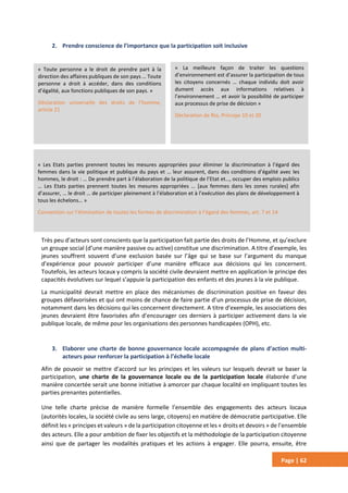 Page | 62
2. Prendre conscience de l’importance que la participation soit inclusive
Très peu d’acteurs sont conscients que la participation fait partie des droits de l’Homme, et qu’exclure
un groupe social (d’une manière passive ou active) constitue une discrimination. A titre d’exemple, les
jeunes souffrent souvent d’une exclusion basée sur l’âge qui se base sur l’argument du manque
d’expérience pour pouvoir participer d’une manière efficace aux décisions qui les concernent.
Toutefois, les acteurs locaux y compris la société civile devraient mettre en application le principe des
capacités évolutives sur lequel s’appuie la participation des enfants et des jeunes à la vie publique.
La municipalité devrait mettre en place des mécanismes de discrimination positive en faveur des
groupes défavorisées et qui ont moins de chance de faire partie d’un processus de prise de décision,
notamment dans les décisions qui les concernent directement. A titre d’exemple, les associations des
jeunes devraient être favorisées afin d’encourager ces derniers à participer activement dans la vie
publique locale, de même pour les organisations des personnes handicapées (OPH), etc.
3. Elaborer une charte de bonne gouvernance locale accompagnée de plans d’action multi-
acteurs pour renforcer la participation à l’échelle locale
Afin de pouvoir se mettre d’accord sur les principes et les valeurs sur lesquels devrait se baser la
participation, une charte de la gouvernance locale ou de la participation locale élaborée d’une
manière concertée serait une bonne initiative à amorcer par chaque localité en impliquant toutes les
parties prenantes potentielles.
Une telle charte précise de manière formelle l’ensemble des engagements des acteurs locaux
(autorités locales, la société civile au sens large, citoyens) en matière de démocratie participative. Elle
définit les « principes et valeurs » de la participation citoyenne et les « droits et devoirs » de l’ensemble
des acteurs. Elle a pour ambition de fixer les objectifs et la méthodologie de la participation citoyenne
ainsi que de partager les modalités pratiques et les actions à engager. Elle pourra, ensuite, être
« Toute personne a le droit de prendre part à la
direction des affaires publiques de son pays … Toute
personne a droit à accéder, dans des conditions
d’égalité, aux fonctions publiques de son pays. »
Déclaration universelle des droits de l’homme,
article 21
« La meilleure façon de traiter les questions
d’environnement est d’assurer la participation de tous
les citoyens concernés … chaque individu doit avoir
dument accès aux informations relatives à
l’environnement … et avoir la possibilité de participer
aux processus de prise de décision »
Déclaration de Rio, Principe 10 et 20
« Les Etats parties prennent toutes les mesures appropriées pour éliminer la discrimination à l’égard des
femmes dans la vie politique et publique du pays et … leur assurent, dans des conditions d’égalité avec les
hommes, le droit : … De prendre part à l’élaboration de la politique de l’Etat et…, occuper des emplois publics
… Les Etats parties prennent toutes les mesures appropriées … [aux femmes dans les zones rurales] afin
d’assurer, … le droit … de participer pleinement à l’élaboration et à l’exécution des plans de développement à
tous les échelons… »
Convention sur l’élimination de toutes les formes de discrimination à l’égard des femmes, art. 7 et 14
 