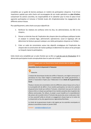 Page | 63
complétée par un guide de bonnes pratiques en matière de participation citoyenne. Il est d’une
importance capitale que cette charte soit accompagnée de son mode opératoire ou plan d’action,
comprenant les actions concrètes, les responsabilités et le calendrier pour la mise en place d’une
approche participative et inclusive à l’échelle locale afin d’opérationnaliser les engagements des
différents acteurs locaux.
Plus spécifiquement, cette charte aura pour objectifs de :
1. Renforcer les relations de confiance entre les élus, les administrations, les OSC et les
citoyens ;
2. Dresser un état des lieux de l’implication des citoyens dans les politiques publiques locales
et analyser le contexte légal, administratif, opérationnel, social et logistique afin de
déterminer les facteurs pouvant catalyser une réelle participation citoyenne ou l’inhiber ;
3. Créer un cadre de concertation autour des objectifs stratégiques de l’implication des
citoyens dans la construction de l’action publique et déterminer les valeurs et les principes
sur lesquels repose la participation ;
Cette charte sera complétée par un plan d’action qui va être un outil de suivi et d’évaluation de la
démocratie participative locale conceptualisée dans le cadre de la charte.
Citoyens engagés pour une Gouvernance locale Inclusive dans la région de
Tataouine
Association droit et citoyenneté à Tataouine
Tataouine
L’analyse des dynamiques locales de conflits à Tataouine, une région connue par la
persistance du tissu tribal malgré la modernisation des modes gouvernances, a
permis à l’association d’opter pour l’élaboration d’une charte de la gouvernance
locale.
Plusieurs réunions de concertation entre les différents acteurs locaux ont eu lieu à
la municipalité afin de définir, d’une manière participative, les traits d’un système
de gouvernance locale qui renforce l’inclusion, notamment ceux qui ont moins de
chance à être un citoyen qui participe d’une manière proactive dans la gestion des
affaires communales. Par ailleurs, le projet a aussi travaillé sur le rassemblement
des acteurs de la société civile et l’inclusion des jeunes des zones rurales pour créer
un tissu associatif solide et stimuler un engagement citoyen basé sur la notion de
la citoyenneté au lieu des appartenances régionalistes/familiales.
La charte de la gouvernance locale a été signée par les autorités municipales et
plusieurs associations locales en janvier 2018.
Contact : mehdighomd@gmail.com
 