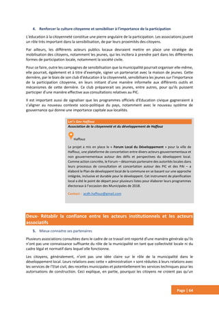 Page | 64
4. Renforcer la culture citoyenne et sensibiliser à l’importance de la participation
L’éducation à la citoyenneté constitue une pierre angulaire de la participation. Les associations jouent
un rôle très important dans la sensibilisation, de par leurs proximités des citoyens.
Par ailleurs, les différents acteurs publics locaux devraient mettre en place une stratégie de
mobilisation des citoyens, notamment les jeunes, qui les incitera à prendre part dans les différentes
formes de participation locale, notamment la société civile.
Pour ce faire, outre les campagnes de sensibilisation que la municipalité pourrait organiser elle-même,
elle pourrait, également et à titre d’exemple, signer un partenariat avec la maison de jeunes. Cette
dernière, par le biais de son club d’éducation à la citoyenneté, sensibilisera les jeunes sur l’importance
de la participation citoyenne, en leurs initiant d’une manière informelle aux différents outils et
mécanismes de cette dernière. Ce club préparerait ses jeunes, entre autres, pour qu’ils puissent
participer d’une manière effective aux consultations relatives au PIC.
Il est important aussi de signaliser que les programmes officiels d’Education civique gagneraient à
s’aligner au nouveau contexte socio-politique du pays, notamment avec le nouveau système de
gouvernance qui donne une importance capitale aux localités.
Deux- Rétablir la confiance entre les acteurs institutionnels et les acteurs
associatifs
5. Mieux connaitre ses partenaires
Plusieurs associations consultées dans le cadre de ce travail ont reporté d’une manière générale qu’ils
n’ont pas une connaissance suffisante du rôle de la municipalité en tant que collectivité locale ni du
cadre légal et normatif dans lequel elle fonctionne.
Les citoyens, généralement, n’ont pas une idée claire sur le rôle de la municipalité dans le
développement local. Leurs relations avec cette « administration » sont réduites à leurs relations avec
les services de l’Etat civil, des recettes municipales et potentiellement les services techniques pour les
autorisations de construction. Ceci explique, en partie, pourquoi les citoyens ne croient pas qu’un
Let’s Gov Haffouz
Association de la citoyenneté et du développement de Haffouz
Haffouz
Le projet a mis en place le « Forum Local du Développement » pour la ville de
Haffouz, une plateforme de concertation entre divers acteurs gouvernementaux et
non gouvernementaux autour des défis et perspectives du développent local.
Comme action concrète, le Forum – désormais partenaire des autorités locales dans
leurs processus de consultation et concertation autour des PIC et des PAI – a
élaboré le Plan de développent local de la commune en se basant sur une approche
intégrée, inclusive et durable pour le développent. Cet instrument de planification
local a été le point de départ pour plusieurs listes pour élaborer leurs programmes
électoraux à l’occasion des Municipales de 2018.
Contact : acdh.haffouz@gmail.com
 