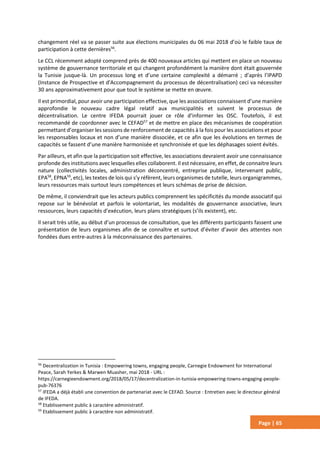 Page | 65
changement réel va se passer suite aux élections municipales du 06 mai 2018 d’où le faible taux de
participation à cette dernières56
.
Le CCL récemment adopté comprend près de 400 nouveaux articles qui mettent en place un nouveau
système de gouvernance territoriale et qui changent profondément la manière dont était gouvernée
la Tunisie jusque-là. Un processus long et d’une certaine complexité a démarré ; d’après l’IPAPD
(Instance de Prospective et d'Accompagnement du processus de décentralisation) ceci va nécessiter
30 ans approximativement pour que tout le système se mette en œuvre.
Il est primordial, pour avoir une participation effective, que les associations connaissent d’une manière
approfondie le nouveau cadre légal relatif aux municipalités et suivent le processus de
décentralisation. Le centre IFEDA pourrait jouer ce rôle d’informer les OSC. Toutefois, il est
recommandé de coordonner avec le CEFAD57
et de mettre en place des mécanismes de coopération
permettant d’organiser les sessions de renforcement de capacités à la fois pour les associations et pour
les responsables locaux et non d’une manière dissociée, et ce afin que les évolutions en termes de
capacités se fassent d’une manière harmonisée et synchronisée et que les déphasages soient évités.
Par ailleurs, et afin que la participation soit effective, les associations devraient avoir une connaissance
profonde des institutions avec lesquelles elles collaborent. Il est nécessaire, en effet, de connaitre leurs
nature (collectivités locales, administration déconcentré, entreprise publique, intervenant public,
EPA58
, EPNA59
, etc), les textes de lois qui s’y réfèrent, leurs organismes de tutelle, leurs organigrammes,
leurs ressources mais surtout leurs compétences et leurs schémas de prise de décision.
De même, il conviendrait que les acteurs publics comprennent les spécificités du monde associatif qui
repose sur le bénévolat et parfois le volontariat, les modalités de gouvernance associative, leurs
ressources, leurs capacités d’exécution, leurs plans stratégiques (s’ils existent), etc.
Il serait très utile, au début d’un processus de consultation, que les différents participants fassent une
présentation de leurs organismes afin de se connaître et surtout d’éviter d’avoir des attentes non
fondées dues entre-autres à la méconnaissance des partenaires.
56
Decentralization in Tunisia : Empowering towns, engaging people, Carnegie Endowment for International
Peace, Sarah Yerkes & Marwen Muasher, mai 2018 - URL :
https://carnegieendowment.org/2018/05/17/decentralization-in-tunisia-empowering-towns-engaging-people-
pub-76376
57
IFEDA a déjà établi une convention de partenariat avec le CEFAD. Source : Entretien avec le directeur général
de IFEDA.
58
Etablissement public à caractère administratif.
59
Etablissement public à caractère non administratif.
 